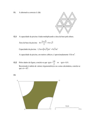 11.

A alternativa correcta é: (A).

12.1

A capacidade da piscina é dada multiplicando a área da base pela altura.
Área da base da piscina: 6 ×

2× 3
= 6× 3
2

(

)

Capacidade da piscina: 1,5 m × 6 3 m 2 = 9 3 m 3
A capacidade da piscina, em metros cúbicos, é aproximadamente 15,6 m3.

12.2

13.

1,8
⇔ tgα = 0,9 .
2
Recorrendo à tabela de valores trigonométricos ou a uma calculadora, conclui-se
que α ≈ 42º .

Pelos dados da figura, conclui-se que tgα =

 