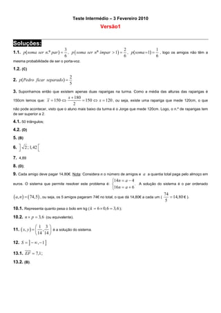 Teste Intermédio – 3 Fevereiro 2010

Versão1

Soluções:
1.1. p( soma ser n.º par ) =

3
2
1
, p ( soma ser n º ímpar > 1) = , p( soma = 1) = , logo os amigos não têm a
6
6
6

mesma probabilidade de ser o porta-voz.

1.2. (C)
2. p( Pedro ficar separado ) =

2
5

3. Suponhamos então que existem apenas duas raparigas na turma. Como a média das alturas das raparigas é
x + 180
= 150 ⇔ x = 120 , ou seja, existe uma rapariga que mede 120cm, o que
150cm temos que: x = 150 ⇔
2
não pode acontecer, visto que o aluno mais baixo da turma é o Jorge que mede 120cm. Logo, o n.º de raparigas tem
de ser superior a 2.

4.1. 50 triângulos;
4.2. (D)
5. (B)
6.  2 ; 1, 42 


7. 4,89
8. (D);
9. Cada amigo deve pagar 14,80€. Nota: Considera n o número de amigos e a a quantia total paga pelo almoço em
14n = a − 4
euros. O sistema que permite resolver este problema é: 
. A solução do sistema é o par ordenado
16n = a + 6
74
( a, n ) = ( 74,5) , ou seja, os 5 amigos pagaram 74€ no total, o que dá 14,80€ a cada um ( = 14, 80 € ).
5
10.1. Representa quanto pesa o bolo em kg ( k = 6 × 0, 6 = 3, 6 );
10.2. n × p = 3, 6 (ou equivalente).

1 3
11. ( x, y ) =  ,  é a solução do sistema.
 14 14 
12. S = ] − ∞ , − 1 ]
13.1. EF ≃ 7,1 ;
13.2. (B).

 