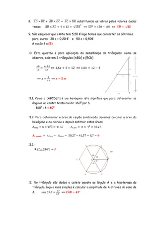 8. തതതത ൈ ‫ ܥܤ‬൅ തതതത ൈ ‫ ܥܦ‬ൌ തതതത ൈ ‫ ܤܦ‬substituindo as letras pelos valores dados
‫ ܦܣ‬തതതത ‫ ܤܣ‬തതതത
‫ ܥܣ‬തതതത
temos:

തതതത ൈ തതതത ൅ 9 ൈ 12 ൌ √150
‫ܦܣ ܦܣ‬

ଶ

തതതത
฻ ‫ ܦܣ‬ଶ ൌ 150 െ 108 ฻ തതതത ൌ √૝૛
࡭ࡰ

9. Não esquecer que a Rita tem 5,50 € logo temos que converter os cêntimos
para euros 20 c = 0,20 €

e 50 c = 0,50€

A opção é a (B)
10. Esta questão é para aplicação da semelhança de triângulos. Como se
observa, existem 2 triângulos [ABD] e [ECD]
ସ,଼
ଵ,଺

ൌ

௫ାଶ,ହ
ଶ,ହ

฻ 1,6‫ ݔ‬൅ 4 ൌ 12 ฻ 1,6‫ ݔ‬ൌ 12 െ 4

଼

฻ ‫ ݔ‬ൌ ଵ,଺ ฻ ࢞ ൌ ૞ ࢓

11.1. Como a [ABCDEF] é um hexágono isto significa que para determinar os
ângulos ao centro basta dividir 3600 por 6.
3600 : 6 = 600
11.2. Para determinar a área da região sombreada devemos calcular a área do
hexágono e do circulo e depois subtrair estas áreas.
‫ܣ‬ு௘௫ ൌ 6 ൈ 4√3 ൌ 41,57

‫ܣ‬஼௜௥௖ ൌ ߨ ൈ 4ଶ ൌ 50,27

࡭ࢠ.࢙࢕࢓࢈ ൌ ‫ܣ‬஼௜௥௖ െ ‫ܣ‬ு௘௫ ൌ 50,27 െ 41,57 ൌ 8,7 ൌ ૢ
11.3.
R (‫ܦ‬ை , 240°ሻ ՜ ࡲ

12. No triângulo são dados o cateto oposto ao ângulo A e a hipotenusa do
triângulo, logo o mais simples é calcular a amplitude de A através do seno de
ଵ,଻
መ
෡
A.
‫ ܤܣܥ ݊݁ݏ‬ൌ
฻ ࡯࡭࡮ ൌ ૝૜°
ଶ,ହ

 