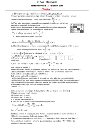 9.º Ano - Matemática
Teste Intermédio – 7 Fevereiro 2011

Versão 1
1. 1.1 Em primeiro lugar ordenam-se os valores: 1,1,1,1,1,1,2,2,2,2,3,3.
Uma vez que o número de valores é par existem dois valores centrais e a mediana é a média
aritmética desses dois valores. Sendo assim Mediana 

1 2
 1,5 .
2

1.2 Para saber quantos são e quais são os casos possíveis podemos recorrer, por
exemplo, a uma tabela de dupla entrada.
Observando a tabela onde estão registados os produtos possíveis, vemos que
apenas 4 destes produtos são números pares. Sendo assim,

P" o produto é um número par" 

X
1
2
3

4 2
 .
6 3

1
2
3

2
2

3
3
6

6

2. 2.1 Nº total de alunos : 5+40+25+10=80

Média 

13  5  14  40  15  25  16  10 1160

 14,5
80
80

2.2 Considerando apenas os alunos com menos de 15 anos ( 45 alunos), apenas 5 têm 13 anos.

5
. (C)
45
3. A  B   3,2 logo a opção correcta é x  R : x  3  x  2 (D)
Sendo assim a probabilidade pedida é

4. 4.1 Elaborando uma tabela:
O 7º termo (n=7) tem 4x7+1=29
quadrados.

Ordem
Nº quadrados

4.2 4n  1  389  4n  389  1  4n  388 

1
5

2
9

3
13

n
4n+1

4n 388

 n  97
4
4

Outra forma de resolver é:
Observando que o número de quadrados é sempre um “múltiplo de 4 mais um”, se subtrairmos 1 a
389 devemos obter um múltiplo de 4. Fazendo 388  4  97 concluímos o pretendido.
R: Há um termo com 389 quadrados, é o 97º termo.
5. O número pretendido tem que ser:
- divisível por 4 ( por ser o perímetro de um quadrado cujos lados são números inteiros);
- divisível por 5( por ser o perímetro de um pentágono regular cujos lados são números inteiros);
- dar resto 1 quando dividido por três ( uma vez que adicionado com um é o perímetro de um
triângulo equilátero cujos lados são números inteiros);
-inferior a 45.
Então procuramos um múltiplo de 4 e 5, inferior a 45, que dividido por 3 dê resto 1.
Múltiplos comuns a 4 e a 5 : 20,40,…
20 dividido por 3 dá resto2
40 dividido por 3 dá resto 1
R: O número pretendido é o 40.
6. Uma vez que as grandezas são inversamente proporcionais,

75  a  100  1,5 
7. v 

75a 150

 a  2.
75
75

d
 d  vt
t

Sendo x o número de horas que o Jorge demora a percorrer a distância a uma velocidade de
100km/h, obtemos que a distância é dada por 100 x .
A uma velocidade de 80km/h o Jorge demora x+1 horas logo a distância percorrida é 80( x  1) .
Como a distância percorrida é a mesma igualamos as duas expressões: 100 x  80( x  1) e
resolvemos a equação obtida:

 