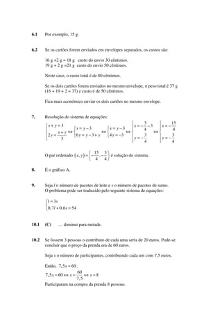 6.1

Por exemplo, 15 g.

6.2

Se os cartões forem enviados em envelopes separados, os custos são:
16 g +2 g = 18 g custo do envio 30 cêntimos.
19 g + 2 g =21 g custo do envio 50 cêntimos.
Neste caso, o custo total é de 80 cêntimos.
Se os dois cartões forem enviados no mesmo envelope, o peso total é 37 g
(16 + 19 + 2 = 37) e custo é de 50 cêntimos.
Fica mais económico enviar os dois cartões no mesmo envelope.

7.

Resolução do sistema de equações:
3
15
x = − −3
x=−
4
4
⇔
⇔
⇔
x+ y ⇔
6y = y −3+ y
4 y = −3
3
3
2y =
y=−
y=−
3
4
4

x+ y =3

x = y −3

O par ordenado ( x, y ) = −

x = y −3

15 3
é solução do sistema.
,−
4
4

8.

É o gráfico A.

9.

Seja l o número de pacotes de leite e s o número de pacotes de sumo.
O problema pode ser traduzido pelo seguinte sistema de equações:
l = 3s
0, 7l + 0, 6 s = 54

10.1

(C)

10.2

Se fossem 3 pessoas o contributo de cada uma seria de 20 euros. Pode-se
concluir que o preço da prenda era de 60 euros.

… diminui para metade.

Seja x o número de participantes, contribuindo cada um com 7,5 euros.
Então, 7, 5 x = 60 .
60
7,5 x = 60 ⇔ x =
⇔ x =8
7, 5
Participaram na compra da prenda 8 pessoas.

 