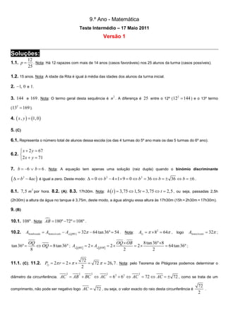 9.º Ano - Matemática
Teste Intermédio – 17 Maio 2011

Versão 1

Soluções:
1.1. p =

12
. Nota: Há 12 rapazes com mais de 14 anos (casos favoráveis) nos 25 alunos da turma (casos possíveis).
25

1.2. 15 anos. Nota: A idade da Rita é igual à média das idades dos alunos da turma inicial.
2. −1, 0 e 1 .
3. 144 e 169 . Nota: O termo geral desta sequência é n 2 . A diferença é 25 entre o 12º ( 12 2 = 144 ) e o 13º termo
2

( 13

= 169 ).

4. ( x , y ) = (1, 0 )
5. (C)
6.1. Representa o número total de alunos dessa escola (os das 4 turmas do 5º ano mais os das 5 turmas do 6º ano).
 x + 2 y = 67
6.2. 
2 x + y = 71
7. b = −6 ∨ b = 6 . Nota: A equação tem apenas uma solução (raiz dupla) quando o binómio discriminante

(∆ = b

2

− 4ac ) é igual a zero. Deste modo: ∆ = 0 ⇔ b 2 − 4 × 1× 9 = 0 ⇔ b 2 = 36 ⇔ b = ± 36 ⇔ b = ±6 .

8.1. 7,5 m3 por hora. 8.2. (A); 8.3. 17h30m. Nota: h ( t ) = 3, 75 ⇔ 1,5t = 3, 75 ⇔ t = 2,5 , ou seja, passadas 2,5h
(2h30m) a altura da água no tanque é 3,75m, deste modo, a água atingiu essa altura às 17h30m (15h + 2h30m = 17h30m).

9. (B)
10.1. 108º . Nota: AB = 180º −72º = 108º .
10.2.

ASombreada = ASemicírculo − A△[QBS ] = 32π − 64 tan 36º ≃ 54 . Nota:

tan 36º =

A⊙ = π × 82 = 64π , logo

ASemicírculo = 32π ;

OQ × OB
8 tan 36º ×8
OQ
= 2×
= 64 tan 36º ;
⇔ OQ = 8 tan 36º ; A△[QBS ] = 2 × A△[QOB] = 2 ×
2
2
8
72
= 72 π ≃ 26, 7 . Nota: pelo Teorema de Pitágoras podemos determinar o
2

11.1. (C); 11.2. P⊙ = 2π r = 2 × π ×
2

diâmetro da circunferência.

2

2

2

2

AC = AB + BC ⇔ AC = 62 + 62 ⇔ AC = 72 ⇔ AC = ± 72 , como se trata de um

comprimento, não pode ser negativo logo

AC = 72 , ou seja, o valor exacto do raio desta circunferência é

72
.
2

 