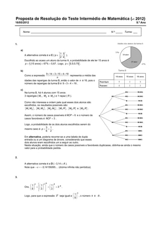 Proposta de Resolução do Teste Intermédio de Matemática (v1 2012)
16/05/2012

9.º Ano

Nome: ________________________________________________________

N.º: _____ Turma: ___

1.
a)
1 3
A alternativa correta é a C ( p   ,  ).
2 4
Escolhido ao acaso um aluno da turma A, a probabilidade de ele ter 15 anos é
p  fr (15 anos)  67%  0,67 . Logo, p  0,5;0,75 .
b)
9  14  3  15  4  16
representa a média das
n
idades das raparigas da turma B, então o valor de n é 16, pois o
número de raparigas da turma B é 9  3  4  16 .

Como a expressão

c)
Na turma B, há 4 alunos com 15 anos:
3 raparigas ( M1 , M2 e M3 ) e 1 rapaz ( R ).
Como não interessa a ordem pela qual esses dois alunos são
escolhidos, os resultados possíveis são:
M1, M2 , M1, M3  , M2, M3  , M1, R , M2, R e M3, R .
Assim, o número de casos possíveis é NCP  6 e o número de
casos favoráveis é NCF  3 .
Logo, a probabilidade de os dois alunos escolhidos serem do
3 1
mesmo sexo é p   .
6 2
Em alternativa, poderia recorrer-se a uma tabela de dupla
entrada ou a um diagrama de árvore, considerando que esses
dois alunos eram escolhidos um a seguir ao outro.
Nesta situação, ainda que o número de casos possíveis e favoráveis duplicasse, obtinha-se ainda o mesmo
valor para a probabilidade pedida.

2.
A alternativa correta é a D ( 3,14  A ).
Note que   3,14159265... (dízima infinita não periódica).

3.
4

4
8
 1  2 
 1
 1
Ora,           38 .
9
3
 3  


4

 1
Logo, para que a expressão 3k seja igual a   , o número k é 8 .
9

 