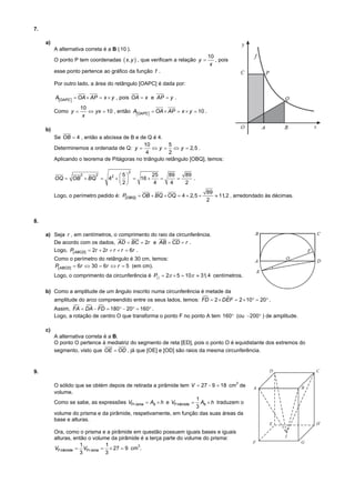 7.
a)
A alternativa correta é a B ( 10 ).
10
, pois
x

O ponto P tem coordenadas  x, y  , que verificam a relação y 
esse ponto pertence ao gráfico da função f .
Por outro lado, a área do retângulo [OAPC] é dada por:

AOAPC   OA  AP  x  y , pois OA  x e AP  y .
Como y 

10
 yx  10 , então AOAPC   OA  AP  x  y  10 .
x

b)
Se OB  4 , então a abcissa de B e de Q é 4.
10
5
Determinemos a ordenada de Q: y 
 y   y  2,5 .
4
2
Aplicando o teorema de Pitágoras no triângulo retângulo [OBQ], temos:
2

2
2
25
5
OQ  OB  BQ  42     16 

4
2

89

4

89
.
2

Logo, o perímetro pedido é: P[OBQ ]  OB  BQ  OQ  4  2,5 

89
 11,2 , arredondado às décimas.
2

8.
a) Seja r , em centímetros, o comprimento do raio da circunferência.
De acordo com os dados, AD  BC  2r e AB  CD  r .
Logo, P[ ABCD ]  2r  2r  r  r  6r .
Como o perímetro do retângulo é 30 cm, temos:
P[ ABCD ]  6r  30  6r  r  5 (em cm).
Logo, o comprimento da circunferência é P  2  5  10  31, 4 centímetros.

b) Como a amplitude de um ângulo inscrito numa circunferência é metade da


amplitude do arco compreendido entre os seus lados, temos: FD  2  DEF  2  10  20 .
  
Assim, FA  DA  FD  180  20  160 .
Logo, a rotação de centro O que transforma o ponto F no ponto A tem 160 (ou 200 ) de amplitude.

c)
A alternativa correta é a B.
O ponto O pertence à mediatriz do segmento de reta [ED], pois o ponto O é equidistante dos extremos do
segmento, visto que OE  OD , já que [OE] e [OD] são raios da mesma circunferência.

9.
O sólido que se obtém depois de retirada a pirâmide tem V  27  9  18 cm de
volume.
1
Como se sabe, as expressões VPr isma  Ab  h e VP irâmide  Ab  h traduzem o
3
volume do prisma e da pirâmide, respetivamente, em função das suas áreas da
base e alturas.
3

Ora, como o prisma e a pirâmide em questão possuem iguais bases e iguais
alturas, então o volume da pirâmide é a terça parte do volume do prisma:
1
1
3
VP irâmide  VPr isma   27  9 cm .
3
3

 