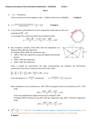 Proposta de Correção do Teste Intermédio de Matemática – 12/04/2013

Versão 1

Parte 1
1.
Como se trata de um número negativo, então: – 0,6363 é maior do que -0,6363636…

̅

2.

R: Opção A

R: Opção A

3. A circunferência está dividida em 10 arcos congruentes, então cada arco tem uma
amplitude de
é um ângulo com o vértice no interior da circunferência então
̂
̂

4. 4.1. O trapézio é isósceles, então: [AB] e [DC] são congruentes e as
diagonais [AC] e [BD] são congruentes.
Os triângulos [AFD] e [BFG] são semelhantes, pois:
 ⊀AFD e ⊀BFG são congruentes, porque são ângulos verticalmente
opostos;
 ⊀DAF e ⊀FBC são congruentes;
 ⊀ADF e ⊀BCF são congruentes.

6,25 cm

Assim, a medida do comprimentos dos lados correspondentes dos triângulos são directamente
proporcionais, bem como as respetivas alturas [EF] e [FG]. Então:
̅̅̅̅
̅̅̅̅

̅̅̅̅
̅̅̅̅

⇔

̅̅̅̅

A área do trapézio é:

⇔ ̅̅̅̅
(

⇔ ̅̅̅̅
)

(

, substituindo:

4.2. A amplitude de uma circunferência é:
então

)

. ̂

̂

̂
A soma das amplitudes dos ângulos internos de um triângulo é
O triângulo [ADF] é isósceles em que [AF] e [FD] são congruentes, logo ⊀ADF e ⊀FAD são congruentes.
Então:
̂

5.

(

)

(1º : Uma potência de base negativa e expoente par é sempre positiva; 2º: Na

divisão de duas potências com a mesma base, dá-se a mesma base e subtraem-se os expoentes).
R: Opção C

 