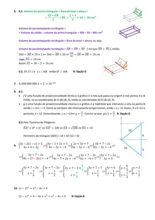 6. 6.1. Volume do prisma triangular = Área da base × altura =
̅̅̅ ̅̅̅̅̅
̅̅̅̅

Volume do paralelepípedo rectângulo =
= Volume do sólido – volume do prima triangular = 390 – 30 = 360
Volume do paralelepípedo rectângulo = Área da base × altura, ou seja:
̅̅̅̅

Volume do paralelepípedo rectângulo = ̅̅̅̅
̅̅̅̅

̅̅̅̅

⇔

̅̅̅̅

̅̅̅̅ (

̅̅̅̅ ), então:

̅̅̅̅ ⇔ ̅̅̅̅

⇔

Logo, ̅̅̅̅
Assim: ̅̅̅
6.2. EF // L J e L J  JGK então EF  JGK

R: Opção D

7.
8. 8.1.
 f é uma função de proporcionalidade direta e o gráfico é a reta que passa na origem e nos pontos A e B.
Então, se as coordenadas de A são (8, 6), então as coordenadas de B são (4, 3).
 g é uma função de proporcionalidade inversa e o gráfico é a hipérbole que intersecta a reta no ponto B,
sendo x = 4 e y = 3. Como as variáveis são inversamente proporcionais, então x x y =k. Assim, 3 x 4 =12 e,
. Conclui-se que: ( )

portanto, k = 12. Generalizando, x x y =12⇔

. R: Opção D

8.2. Pelo Teorema de Pitágoras:
̅̅̅̅

⇔ ̅̅̅̅

⇔ ̅̅̅̅

√

⇔ ̅̅̅̅

10
6

Perímetro do triângulo [AOC] = 10 + 10 +12 = 32
(

9. {

{

)

(

{

{

{

)

{

10. (

)

{

{

{

R: Opção B

10

6

{

{

)

(

{

{

{

{

 