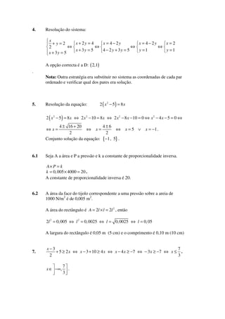4.

Resolução do sistema:

x
x + 2y = 4
x = 4 − 2y
x = 4 − 2y
x=2
+y=2
⇔
⇔
⇔
⇔
2
4 − 2 y + 3y = 5
x + 3y = 5
y =1
y =1
x + 3y = 5
A opção correcta é a D: ( 2,1)
.

5.

Nota: Outra estratégia era substituir no sistema as coordenadas de cada par
ordenado e verificar qual dos pares era solução.

Resolução da equação:

2 ( x 2 − 5) = 8x

2 ( x 2 − 5 ) = 8 x ⇔ 2 x 2 − 10 = 8 x ⇔ 2 x 2 − 8 x − 10 = 0 ⇔ x 2 − 4 x − 5 = 0 ⇔

4 ± 16 + 20
4±6
⇔ x=
⇔
2
2
Conjunto solução da equação: {−1 , 5} .
⇔x=

6.1

x=5 ∨

x = −1 .

Seja A a área e P a pressão e k a constante de proporcionalidade inversa.
A× P = k
k = 0, 005 × 4000 = 20 .
A constante de proporcionalidade inversa é 20.

6.2

A área da face do tijolo correspondente a uma pressão sobre a areia de
1000 N/m2 é de 0,005 m2.
A área do rectângulo é A = 2l × l = 2l 2 , então
2l 2 = 0, 005 ⇔ l 2 = 0, 0025 ⇔ l = 0, 0025 ⇔ l = 0, 05
A largura do rectângulo é 0,05 m (5 cm) e o comprimento é 0,10 m (10 cm)

7.

x−3
7
+ 5 ≥ 2 x ⇔ x − 3 + 10 ≥ 4 x ⇔ x − 4 x ≥ −7 ⇔ − 3 x ≥ −7 ⇔ x ≤ .
2
3
x ∈ −∞,

7
.
3

 