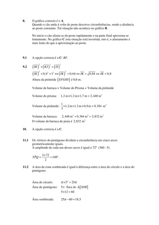8.

O gráfico correcto é o A.
Quando o cão anda à volta do poste descreve circunferências, sendo a distância
ao poste constante. Tal situação não acontece no gráfico B.
No início o cão afasta-se do poste rapidamente e na parte final aproxima-se
lentamente. No gráfico C esta situação está invertida, isto é, o afastamento é
mais lento do que a aproximação ao poste.

9.1
9.2

A opção correcta é a C: BF.

( IK ) + ( KJ ) = ( IJ )
( IK ) + 0, 6 = 1 ⇔ ( IK )
2

2

2

2

2

2

2

= 0,64 ⇔ IK = 0,84 ⇔ IK = 0,8

Altura da pirâmide [ EFGHI ] é 0,8 m.
Volume da barraca = Volume do Prisma + Volume da pirâmide
Volume do prisma:

1, 2 m × 1, 2 m × 1, 7 m = 2, 448 m3

Volume da pirâmide:

1
× 1, 2 m × 1, 2 m × 0,8 m = 0,384 m3
3

Volume da barraca:

2, 448 m 3 + 0,384 m3 = 2,832 m3

O volume da barraca de praia é 2,832 m3

10.

A opção correcta é a C.

11.1

Os vértices do pentágono dividem a circunferência em cinco arcos
geometricamente iguais.
A amplitude de cada um desses arcos é igual a 72º (360 : 5).
3 × 72
ˆ
TPQ =
= 108º .
2

11.2

A área da zona sombreada é igual à diferença entre a área do círculo e a área do
pentágono.
Área do círculo:

π × 52 = 25π

Área do pentágono:

5 × Área do ∆ [ SOR ]
5 × 12 = 60

Área sombreada:

25π − 60 ≈ 18,5

 