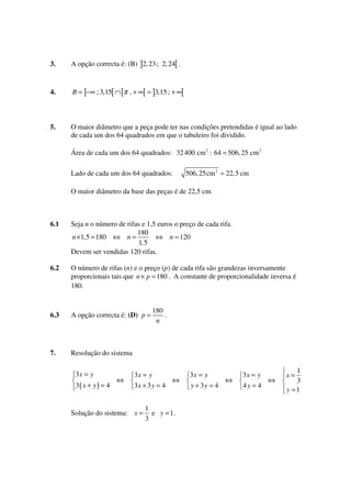 3.

A opção correcta é: (B) ]2, 23 ; 2, 24[ .

4.

B = ]−∞ ; 3,15[ ∩ [π , + ∞[ = ]3,15 ; + ∞[

5.

O maior diâmetro que a peça pode ter nas condições pretendidas é igual ao lado
de cada um dos 64 quadrados em que o tabuleiro foi dividido.
Área de cada um dos 64 quadrados: 32 400 cm 2 : 64 = 506, 25 cm 2
Lado de cada um dos 64 quadrados:

506, 25cm 2 = 22, 5 cm

O maior diâmetro da base das peças é de 22,5 cm.

6.1

Seja n o número de rifas e 1,5 euros o preço de cada rifa.
180
n × 1,5 = 180 ⇔ n =
⇔ n = 120
1,5
Devem ser vendidas 120 rifas.

6.2

O número de rifas (n) e o preço (p) de cada rifa são grandezas inversamente
proporcionais tais que n × p = 180 . A constante de proporcionalidade inversa é
180.

6.3

A opção correcta é: (D) p =

7.

Resolução do sistema

3x = y
3( x + y ) = 4

⇔

180
.
n

3x = y
3x + 3 y = 4

Solução do sistema: x =

⇔

1
e y = 1.
3

3x = y
y + 3y = 4

⇔

3x = y
4y = 4

⇔

1
3
y =1

x=

 