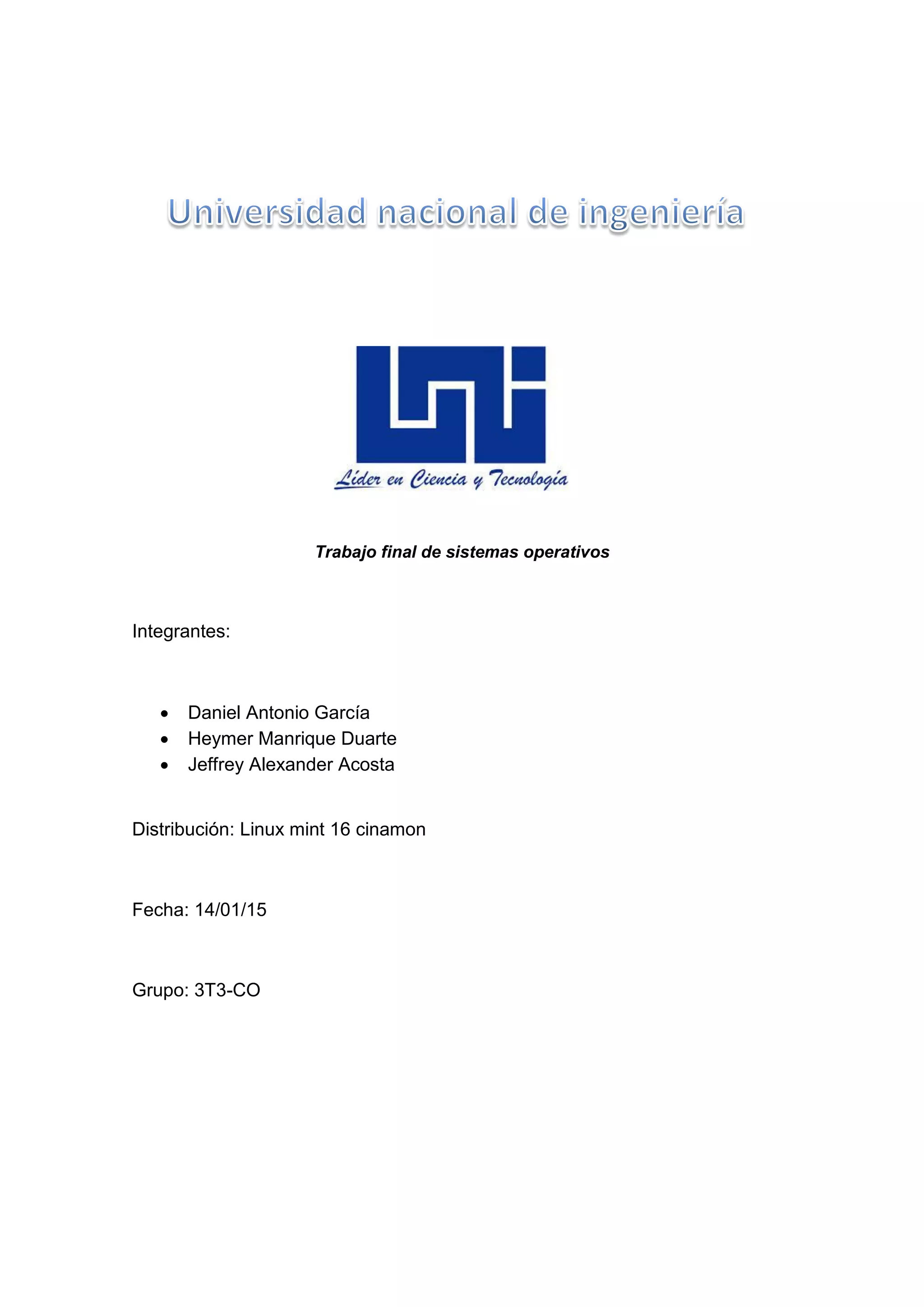 Trabajo final de sistemas operativos
Integrantes:
 Daniel Antonio García
 Heymer Manrique Duarte
 Jeffrey Alexander Acosta
Distribución: Linux mint 16 cinamon
Fecha: 14/01/15
Grupo: 3T3-CO
 