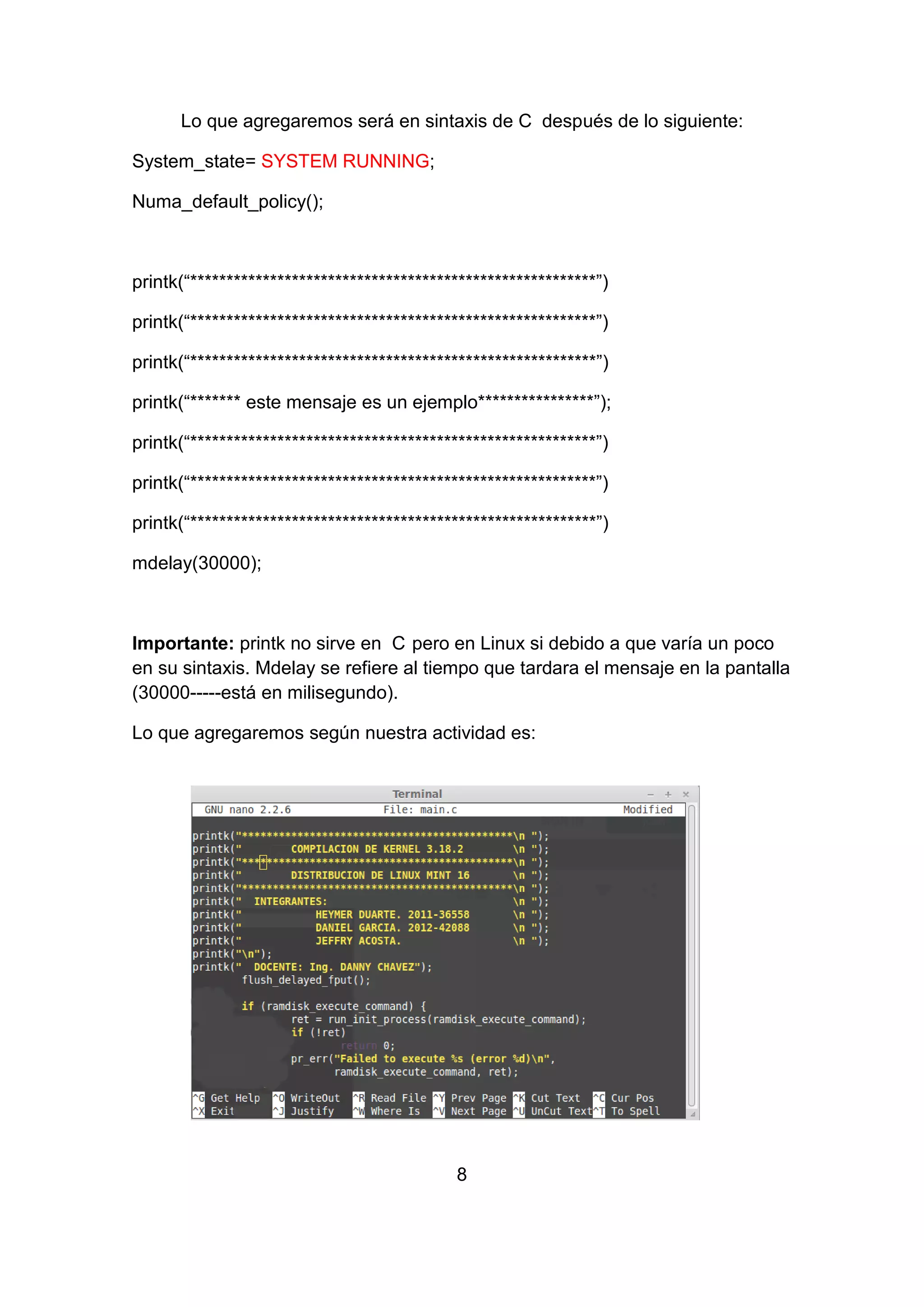 Lo que agregaremos será en sintaxis de C después de lo siguiente:
System_state= SYSTEM RUNNING;
Numa_default_policy();
printk(“********************************************************”)
printk(“********************************************************”)
printk(“********************************************************”)
printk(“******* este mensaje es un ejemplo****************”);
printk(“********************************************************”)
printk(“********************************************************”)
printk(“********************************************************”)
mdelay(30000);
Importante: printk no sirve en C pero en Linux si debido a que varía un poco
en su sintaxis. Mdelay se refiere al tiempo que tardara el mensaje en la pantalla
(30000-----está en milisegundo).
Lo que agregaremos según nuestra actividad es:
8
 
