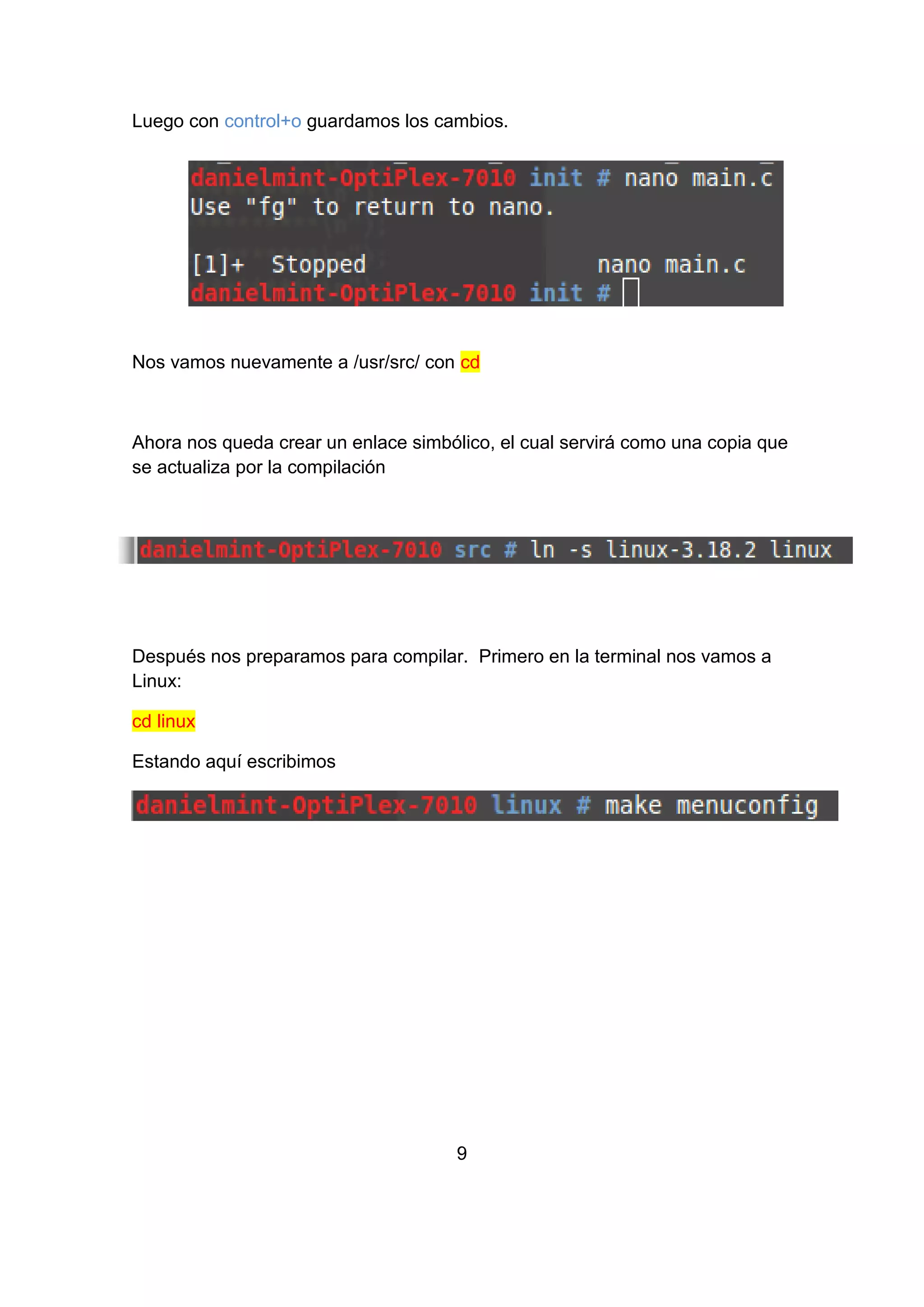 Luego con control+o guardamos los cambios.
Nos vamos nuevamente a /usr/src/ con cd
Ahora nos queda crear un enlace simbólico, el cual servirá como una copia que
se actualiza por la compilación
Después nos preparamos para compilar. Primero en la terminal nos vamos a
Linux:
cd linux
Estando aquí escribimos
9
 