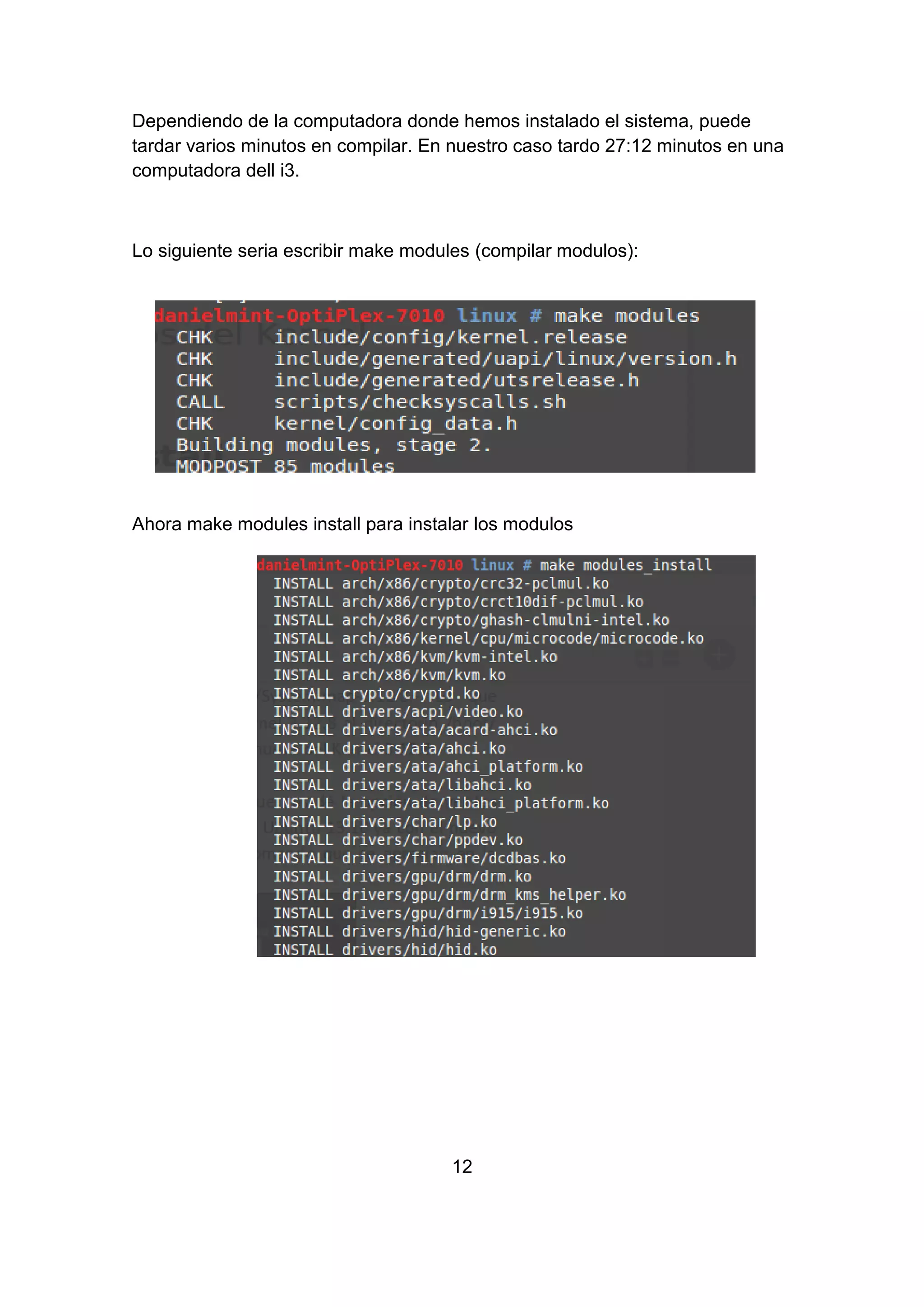Dependiendo de la computadora donde hemos instalado el sistema, puede
tardar varios minutos en compilar. En nuestro caso tardo 27:12 minutos en una
computadora dell i3.
Lo siguiente seria escribir make modules (compilar modulos):
Ahora make modules install para instalar los modulos
12
 