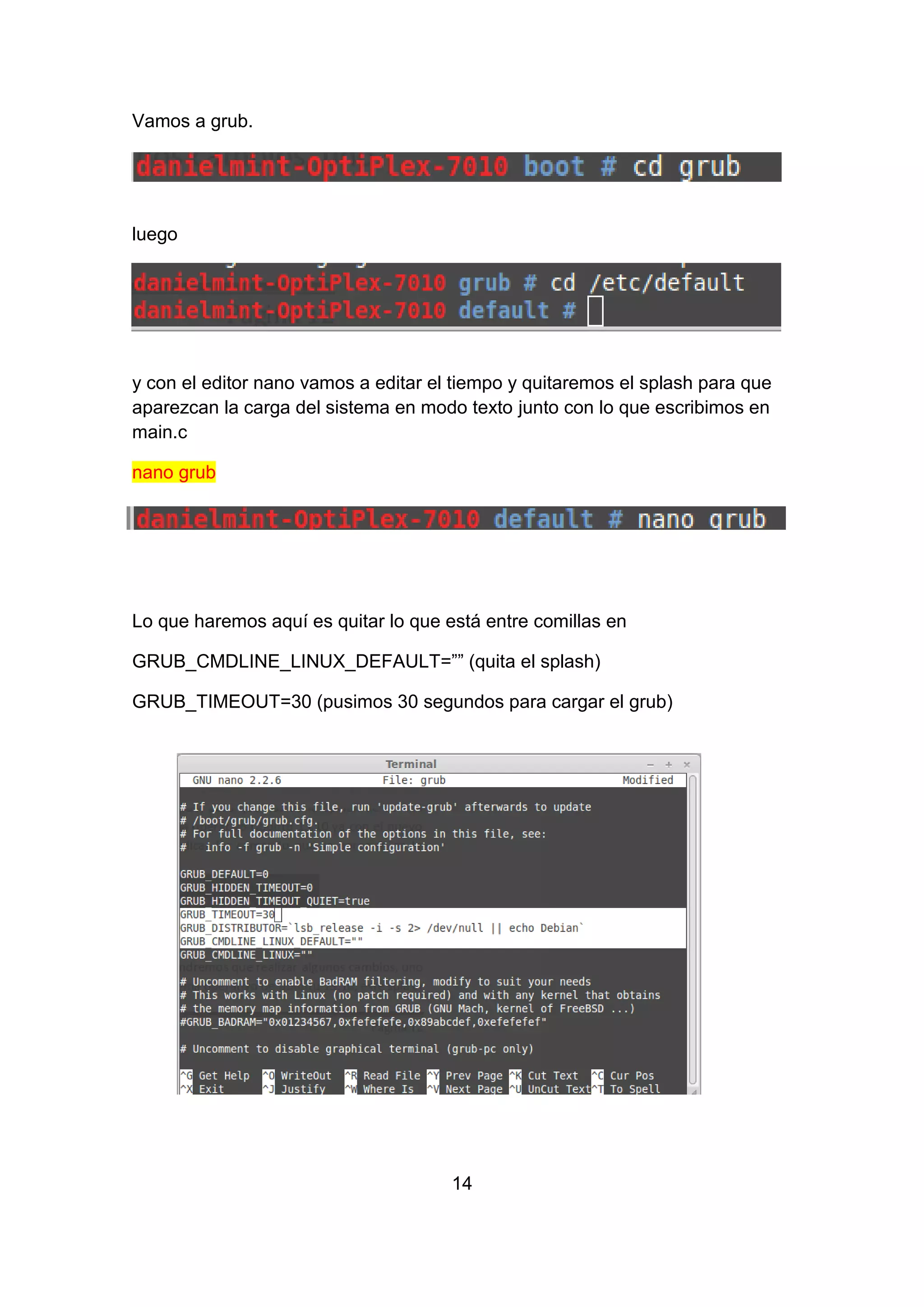 Vamos a grub.
luego
y con el editor nano vamos a editar el tiempo y quitaremos el splash para que
aparezcan la carga del sistema en modo texto junto con lo que escribimos en
main.c
nano grub
Lo que haremos aquí es quitar lo que está entre comillas en
GRUB_CMDLINE_LINUX_DEFAULT=”” (quita el splash)
GRUB_TIMEOUT=30 (pusimos 30 segundos para cargar el grub)
14
 