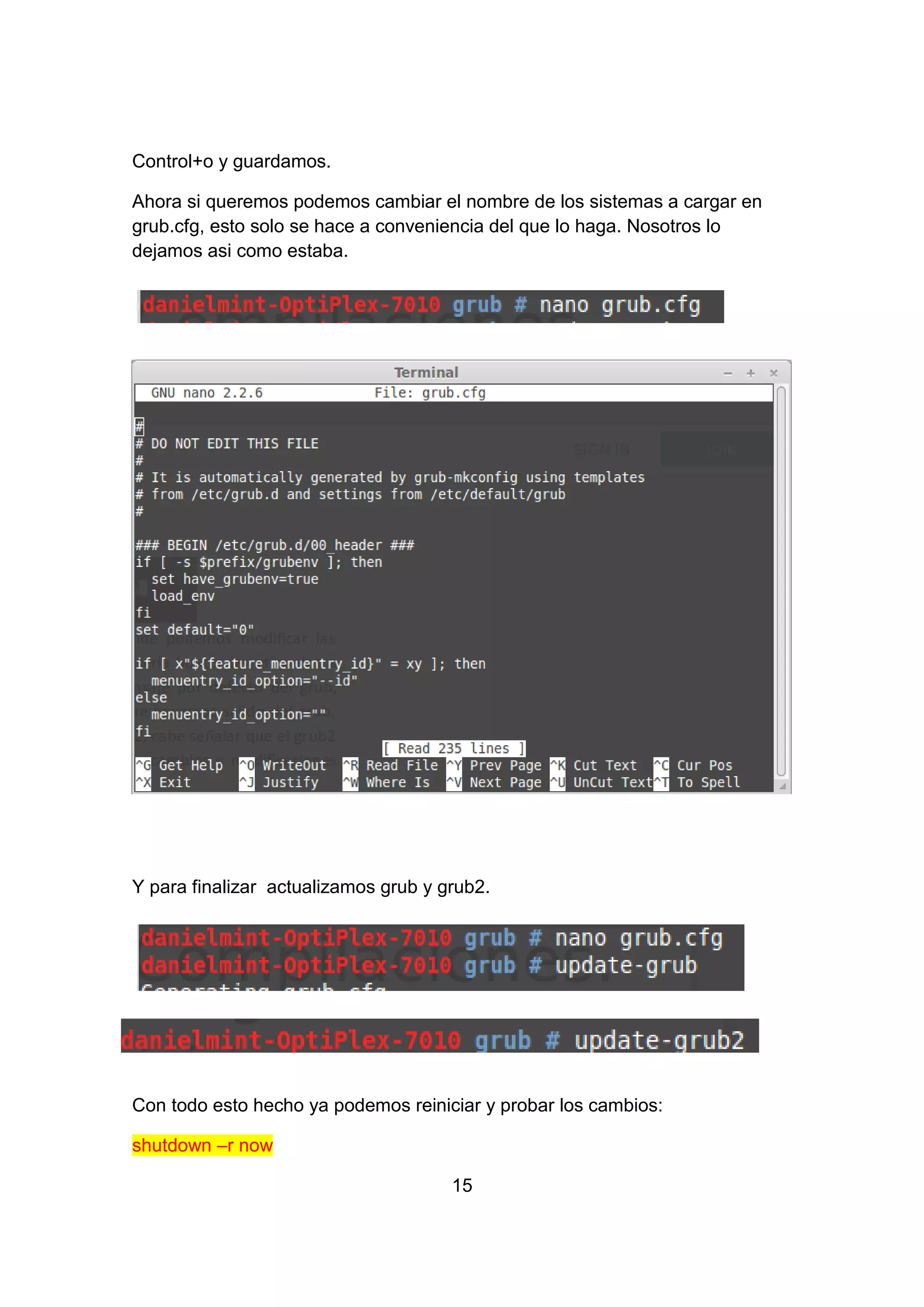 Control+o y guardamos.
Ahora si queremos podemos cambiar el nombre de los sistemas a cargar en
grub.cfg, esto solo se hace a conveniencia del que lo haga. Nosotros lo
dejamos asi como estaba.
Y para finalizar actualizamos grub y grub2.
Con todo esto hecho ya podemos reiniciar y probar los cambios:
shutdown –r now
15
 