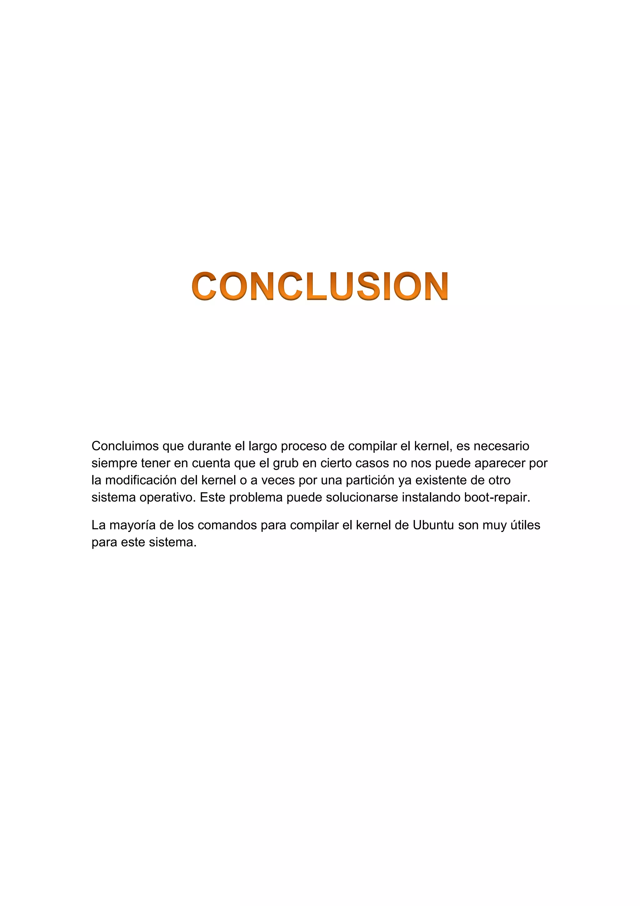 Concluimos que durante el largo proceso de compilar el kernel, es necesario
siempre tener en cuenta que el grub en cierto casos no nos puede aparecer por
la modificación del kernel o a veces por una partición ya existente de otro
sistema operativo. Este problema puede solucionarse instalando boot-repair.
La mayoría de los comandos para compilar el kernel de Ubuntu son muy útiles
para este sistema.
 