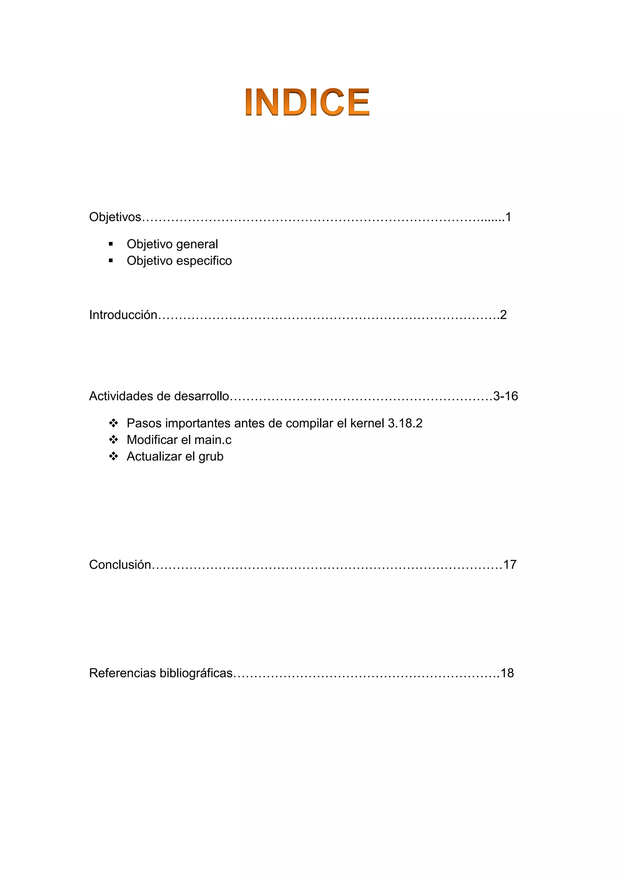 Objetivos……………………………………………………………………….......1
 Objetivo general
 Objetivo especifico
Introducción……………………………………………………………………….2
Actividades de desarrollo………………………………………………………3-16
 Pasos importantes antes de compilar el kernel 3.18.2
 Modificar el main.c
 Actualizar el grub
Conclusión…………………………………………………………………………17
Referencias bibliográficas……………………………………………………….18
 