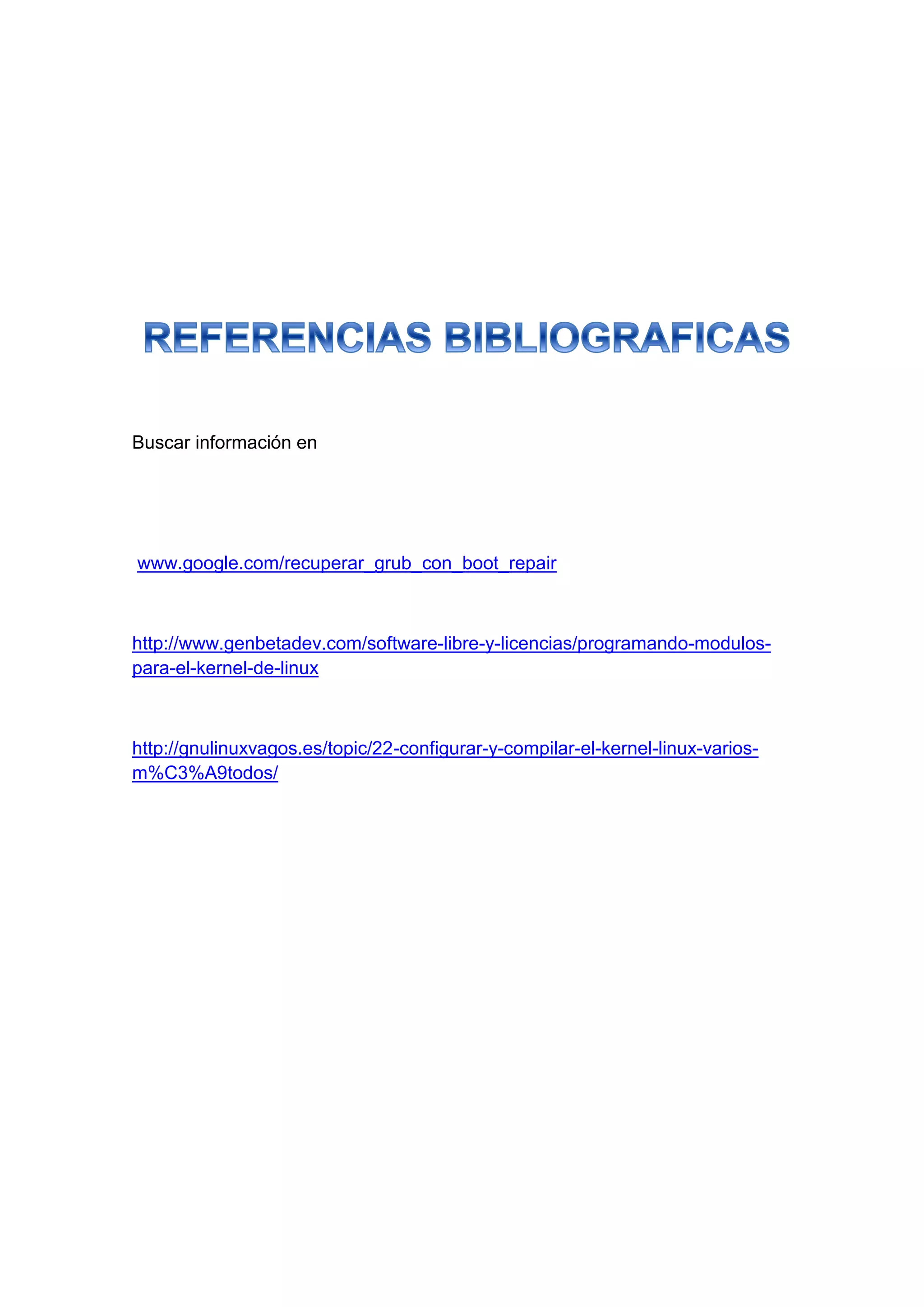 Buscar información en
www.google.com/recuperar_grub_con_boot_repair
http://www.genbetadev.com/software-libre-y-licencias/programando-modulos-
para-el-kernel-de-linux
http://gnulinuxvagos.es/topic/22-configurar-y-compilar-el-kernel-linux-varios-
m%C3%A9todos/
 