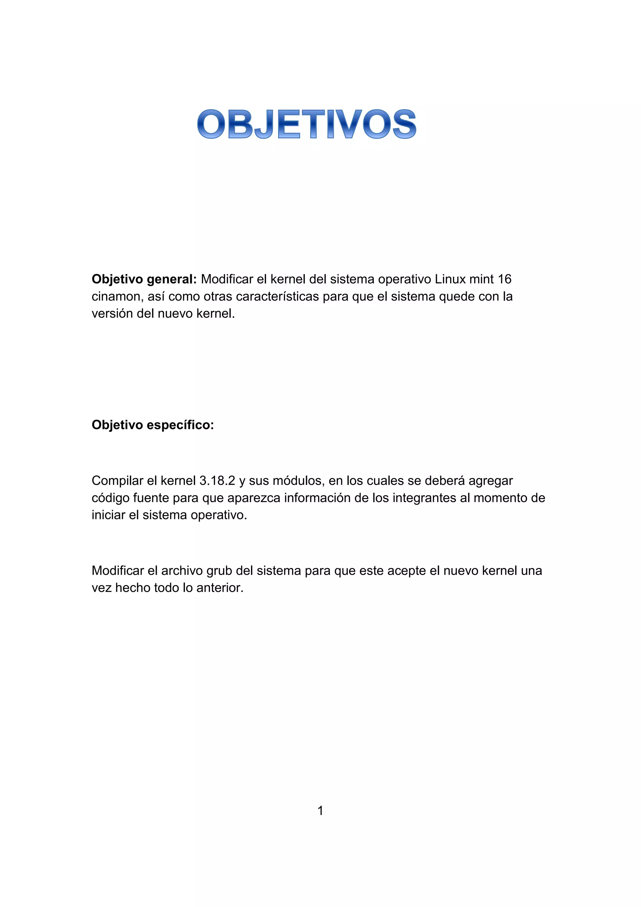 Objetivo general: Modificar el kernel del sistema operativo Linux mint 16
cinamon, así como otras características para que el sistema quede con la
versión del nuevo kernel.
Objetivo específico:
Compilar el kernel 3.18.2 y sus módulos, en los cuales se deberá agregar
código fuente para que aparezca información de los integrantes al momento de
iniciar el sistema operativo.
Modificar el archivo grub del sistema para que este acepte el nuevo kernel una
vez hecho todo lo anterior.
1
 