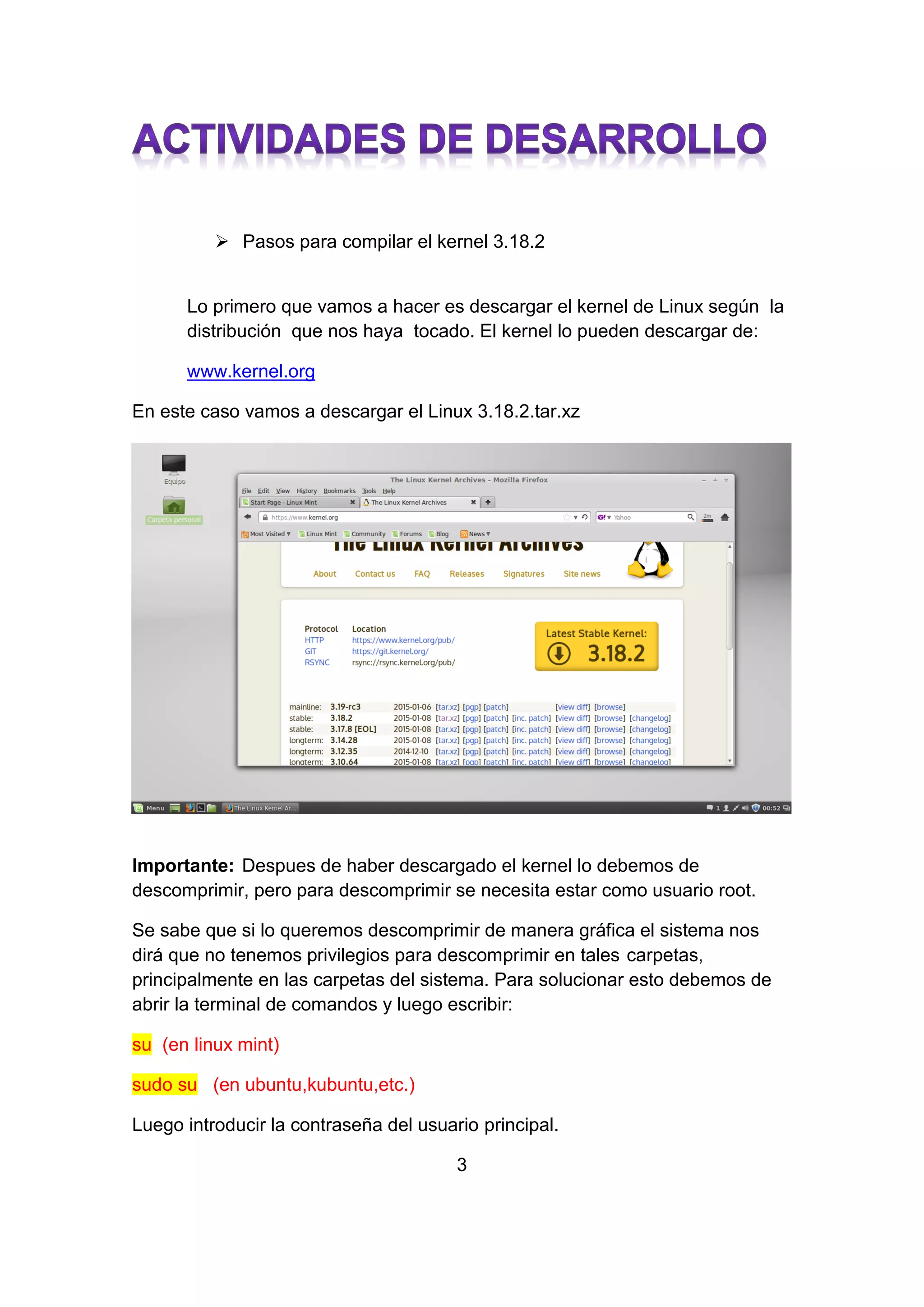  Pasos para compilar el kernel 3.18.2
Lo primero que vamos a hacer es descargar el kernel de Linux según la
distribución que nos haya tocado. El kernel lo pueden descargar de:
www.kernel.org
En este caso vamos a descargar el Linux 3.18.2.tar.xz
Importante: Despues de haber descargado el kernel lo debemos de
descomprimir, pero para descomprimir se necesita estar como usuario root.
Se sabe que si lo queremos descomprimir de manera gráfica el sistema nos
dirá que no tenemos privilegios para descomprimir en tales carpetas,
principalmente en las carpetas del sistema. Para solucionar esto debemos de
abrir la terminal de comandos y luego escribir:
su (en linux mint)
sudo su (en ubuntu,kubuntu,etc.)
Luego introducir la contraseña del usuario principal.
3
 