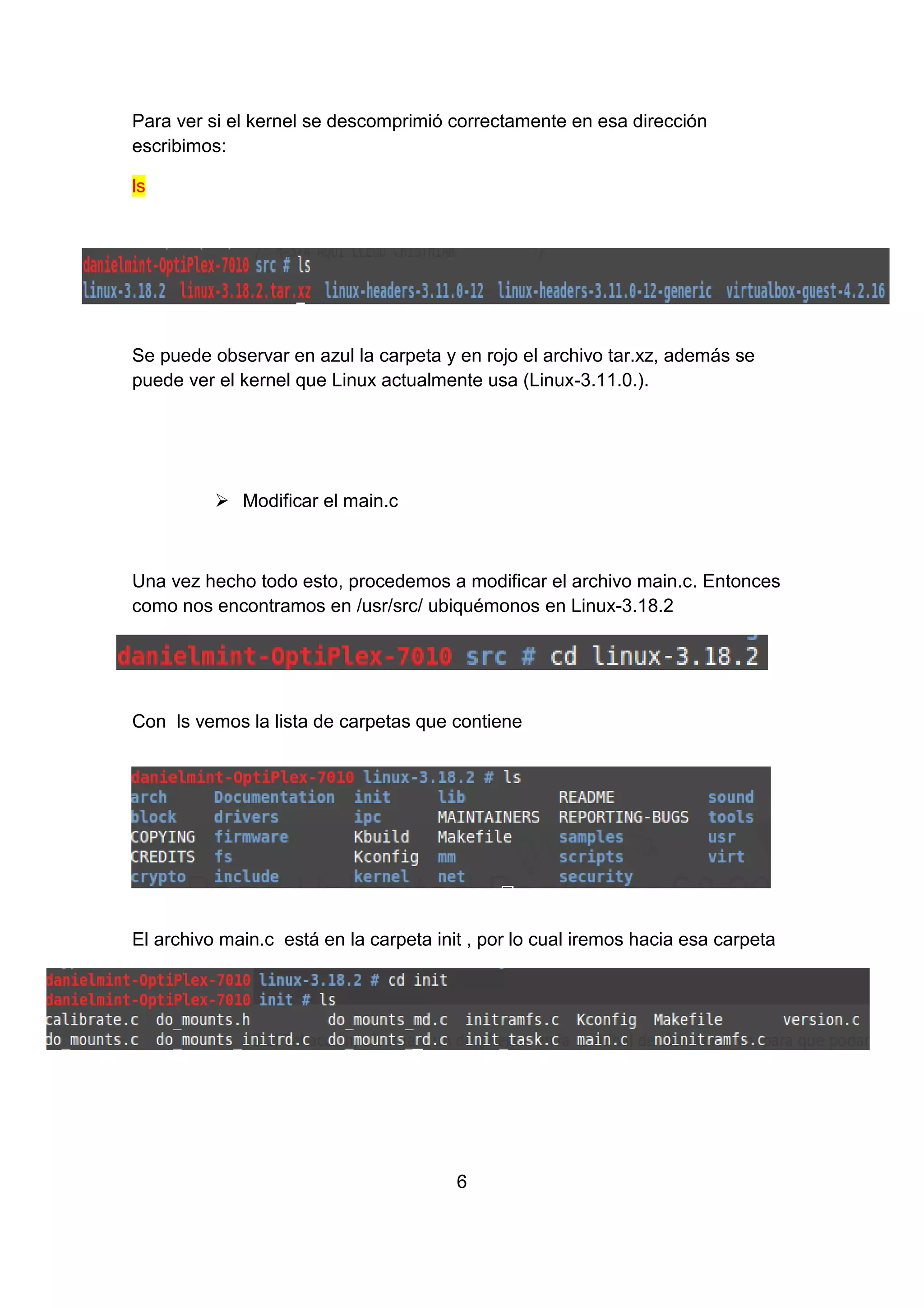 Para ver si el kernel se descomprimió correctamente en esa dirección
escribimos:
ls
Se puede observar en azul la carpeta y en rojo el archivo tar.xz, además se
puede ver el kernel que Linux actualmente usa (Linux-3.11.0.).
 Modificar el main.c
Una vez hecho todo esto, procedemos a modificar el archivo main.c. Entonces
como nos encontramos en /usr/src/ ubiquémonos en Linux-3.18.2
Con ls vemos la lista de carpetas que contiene
El archivo main.c está en la carpeta init , por lo cual iremos hacia esa carpeta
6
 