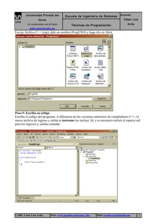 Escoja Archivo C++ (cpp), dele un nombre (ProgUNO) y haga clic en Abrir
Paso 5: Escriba su código
Escriba el código del programa. A diferencia de las versiones anteriores de compiladores C++, el
nuevo archivo de ingreso y salida es iostream (no incluye .h), y es necesario incluir el espacio std
para los ingresos y salidas estándar.
© 2005, César Liza Avila. Web: www.geocities.com/cesar_liza Mail: creadores@hotmail.com 3
UPN
Universidad Privada del
Norte
Un compromiso con el futuro
www.upnorte.edu.pe
Escuela de Ingeniería de Sistemas Docente:
César Liza
AvilaTécnicas de Programación
 