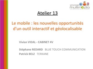 Atelier 13 Le mobile : les nouvelles opportunités d'un outil interactif et géolocalisable Vivian VIDAL - CABINET 4V Stéphane REDARD  BLUE TOUCH COMMUNICATION Patrick BELZ   TERKANE 