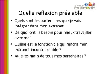 Quelle reflexion préalable Quels sont les partenaires que je vais intégrer dans mon extranet De quoi ont ils besoin pour mieux travailler avec moi Quelle est la fonction clé qui rendra mon extranet incontournable ? Ai-je les mails de tous mes partenaires ? 