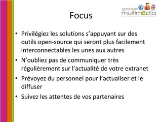 Focus Privilégiez les solutions s’appuyant sur des outils open-source qui seront plus facilement interconnectables les unes aux autres N’oubliez pas de communiquer très régulièrement sur l’actualité de votre extranet Prévoyez du personnel pour l’actualiser et le diffuser Suivez les attentes de vos partenaires 
