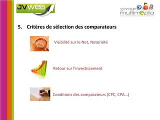 5. Critères de sélection des comparateurs   Visibilité sur le Net, Notoriété   Retour sur l’investissement   Conditions des comparateurs (CPC, CPA…) 
