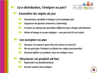 Connaître les règles du jeu La e-distribution, l’intégrer ou pas? Les accepter ou pas Structurer un produit ad hoc Commission variable à intégrer à la stratégie prix Souplesse de gestion (extranet / planning) Il existe un champ des possibles différent pour chaque distributeur Relais d’image à ne pas négliger – une part du CA est induit On peut s’en passer (peut être de moins en moins?) On ne peut pas l’intégrer en fixant ces règles personnelles On peut définir un produit, sans les intégrer tous Reprendre ces fondamentaux Ne pas vouloir tout intégrer 