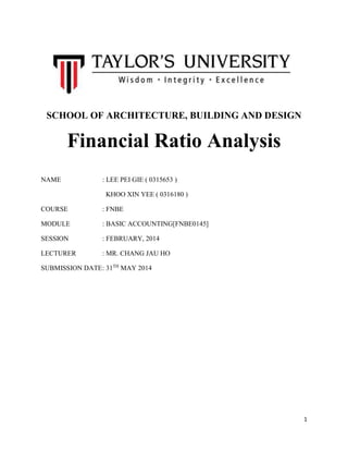 1
SCHOOL OF ARCHITECTURE, BUILDING AND DESIGN
Financial Ratio Analysis
NAME : LEE PEI GIE ( 0315653 )
KHOO XIN YEE ( 0316180 )
COURSE : FNBE
MODULE : BASIC ACCOUNTING[FNBE0145]
SESSION : FEBRUARY, 2014
LECTURER : MR. CHANG JAU HO
SUBMISSION DATE: 31TH
MAY 2014
 