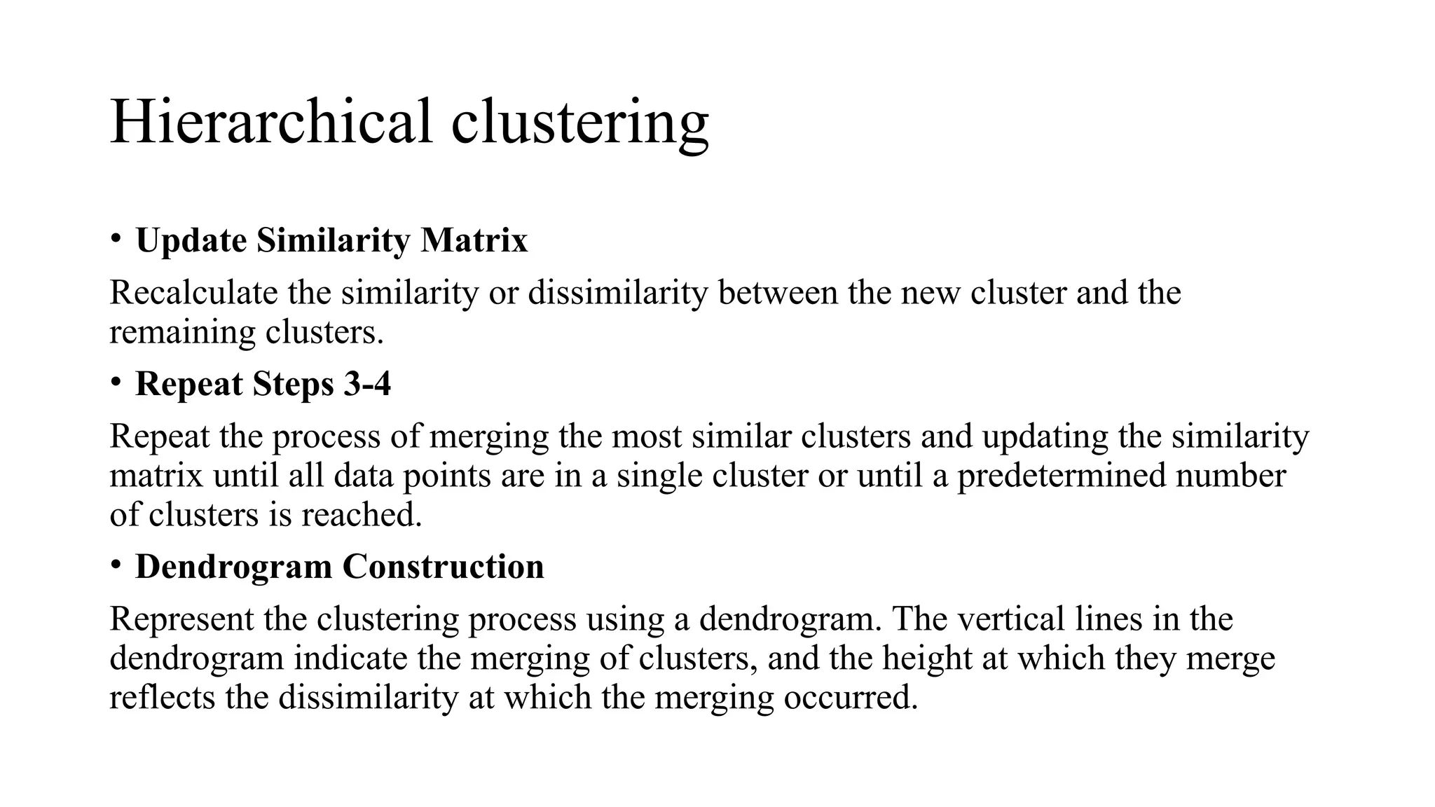 Hierarchical clustering
• Update Similarity Matrix
Recalculate the similarity or dissimilarity between the new cluster and the
remaining clusters.
• Repeat Steps 3-4
Repeat the process of merging the most similar clusters and updating the similarity
matrix until all data points are in a single cluster or until a predetermined number
of clusters is reached.
• Dendrogram Construction
Represent the clustering process using a dendrogram. The vertical lines in the
dendrogram indicate the merging of clusters, and the height at which they merge
reflects the dissimilarity at which the merging occurred.
 