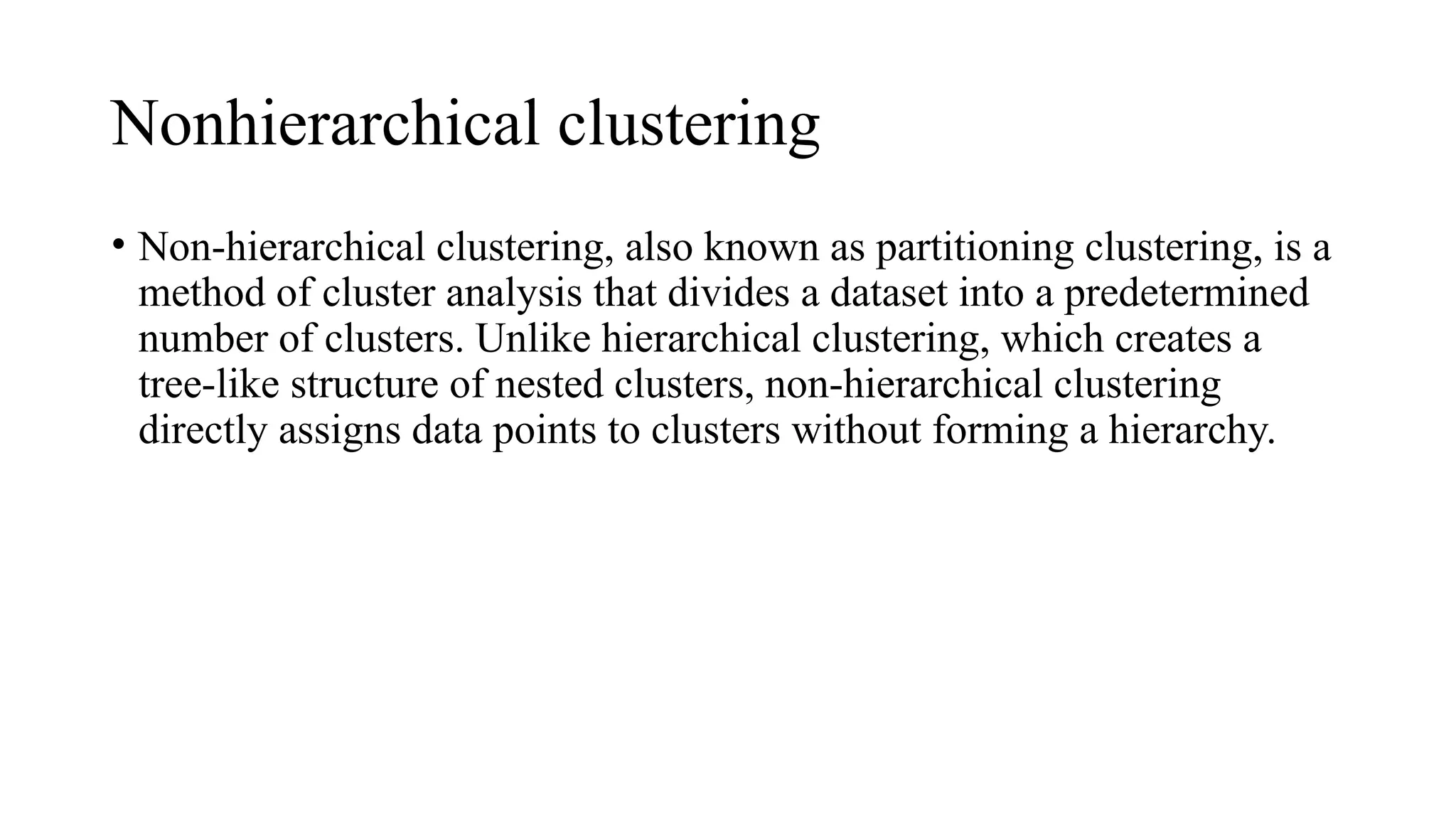 Nonhierarchical clustering
• Non-hierarchical clustering, also known as partitioning clustering, is a
method of cluster analysis that divides a dataset into a predetermined
number of clusters. Unlike hierarchical clustering, which creates a
tree-like structure of nested clusters, non-hierarchical clustering
directly assigns data points to clusters without forming a hierarchy.
 