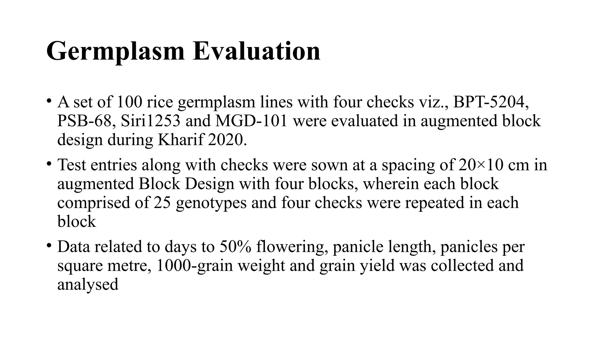 Germplasm Evaluation
• A set of 100 rice germplasm lines with four checks viz., BPT-5204,
PSB-68, Siri1253 and MGD-101 were evaluated in augmented block
design during Kharif 2020.
• Test entries along with checks were sown at a spacing of 20×10 cm in
augmented Block Design with four blocks, wherein each block
comprised of 25 genotypes and four checks were repeated in each
block
• Data related to days to 50% flowering, panicle length, panicles per
square metre, 1000-grain weight and grain yield was collected and
analysed
 