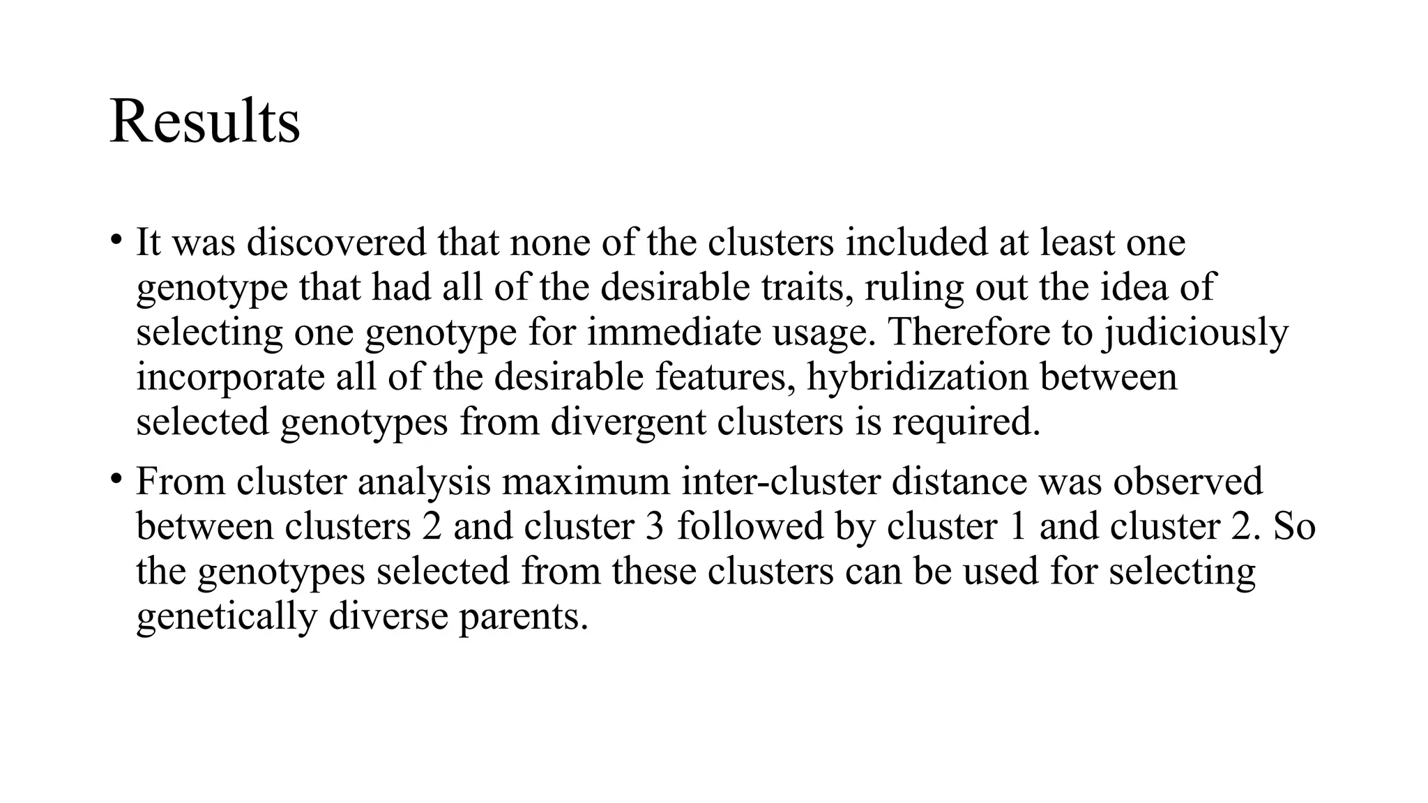Results
• It was discovered that none of the clusters included at least one
genotype that had all of the desirable traits, ruling out the idea of
selecting one genotype for immediate usage. Therefore to judiciously
incorporate all of the desirable features, hybridization between
selected genotypes from divergent clusters is required.
• From cluster analysis maximum inter-cluster distance was observed
between clusters 2 and cluster 3 followed by cluster 1 and cluster 2. So
the genotypes selected from these clusters can be used for selecting
genetically diverse parents.
 