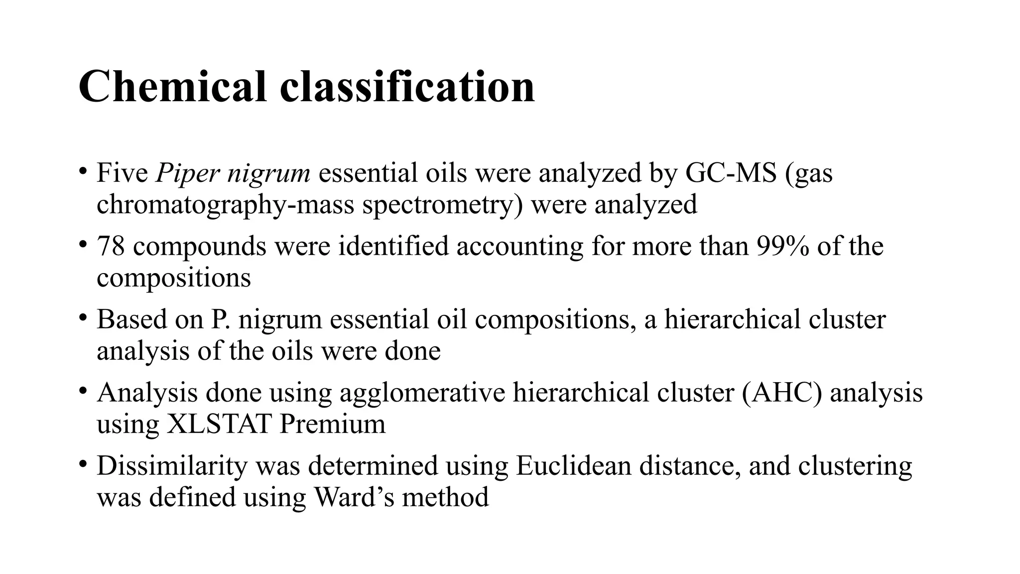 Chemical classification
• Five Piper nigrum essential oils were analyzed by GC-MS (gas
chromatography-mass spectrometry) were analyzed
• 78 compounds were identified accounting for more than 99% of the
compositions
• Based on P. nigrum essential oil compositions, a hierarchical cluster
analysis of the oils were done
• Analysis done using agglomerative hierarchical cluster (AHC) analysis
using XLSTAT Premium
• Dissimilarity was determined using Euclidean distance, and clustering
was defined using Ward’s method
 