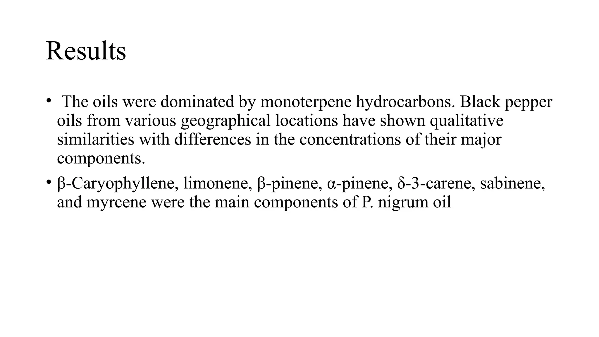 Results
• The oils were dominated by monoterpene hydrocarbons. Black pepper
oils from various geographical locations have shown qualitative
similarities with differences in the concentrations of their major
components.
• β-Caryophyllene, limonene, β-pinene, α-pinene, δ-3-carene, sabinene,
and myrcene were the main components of P. nigrum oil
 