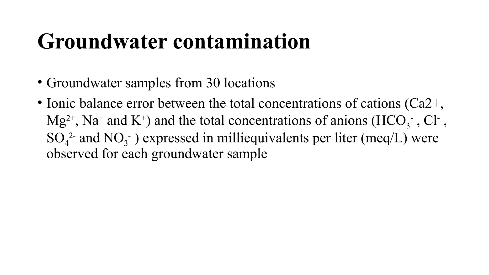 Groundwater contamination
• Groundwater samples from 30 locations
• Ionic balance error between the total concentrations of cations (Ca2+,
Mg2+
, Na+
and K+
) and the total concentrations of anions (HCO3
-
, Cl-
,
SO4
2-
and NO3
-
) expressed in milliequivalents per liter (meq/L) were
observed for each groundwater sample
 