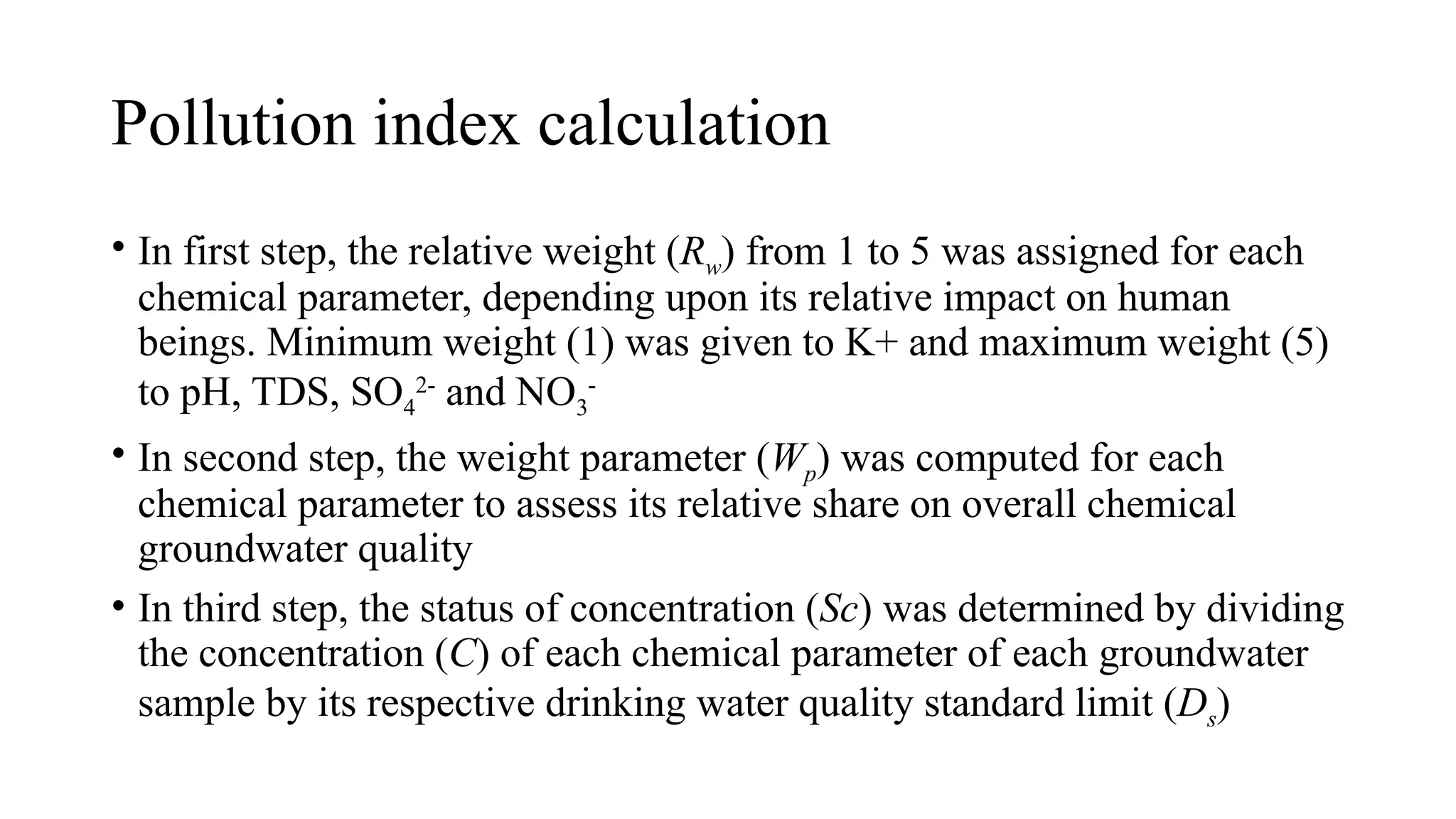 Pollution index calculation
• In first step, the relative weight (Rw) from 1 to 5 was assigned for each
chemical parameter, depending upon its relative impact on human
beings. Minimum weight (1) was given to K+ and maximum weight (5)
to pH, TDS, SO4
2-
and NO3
-
• In second step, the weight parameter (Wp) was computed for each
chemical parameter to assess its relative share on overall chemical
groundwater quality
• In third step, the status of concentration (Sc) was determined by dividing
the concentration (C) of each chemical parameter of each groundwater
sample by its respective drinking water quality standard limit (Ds)
 