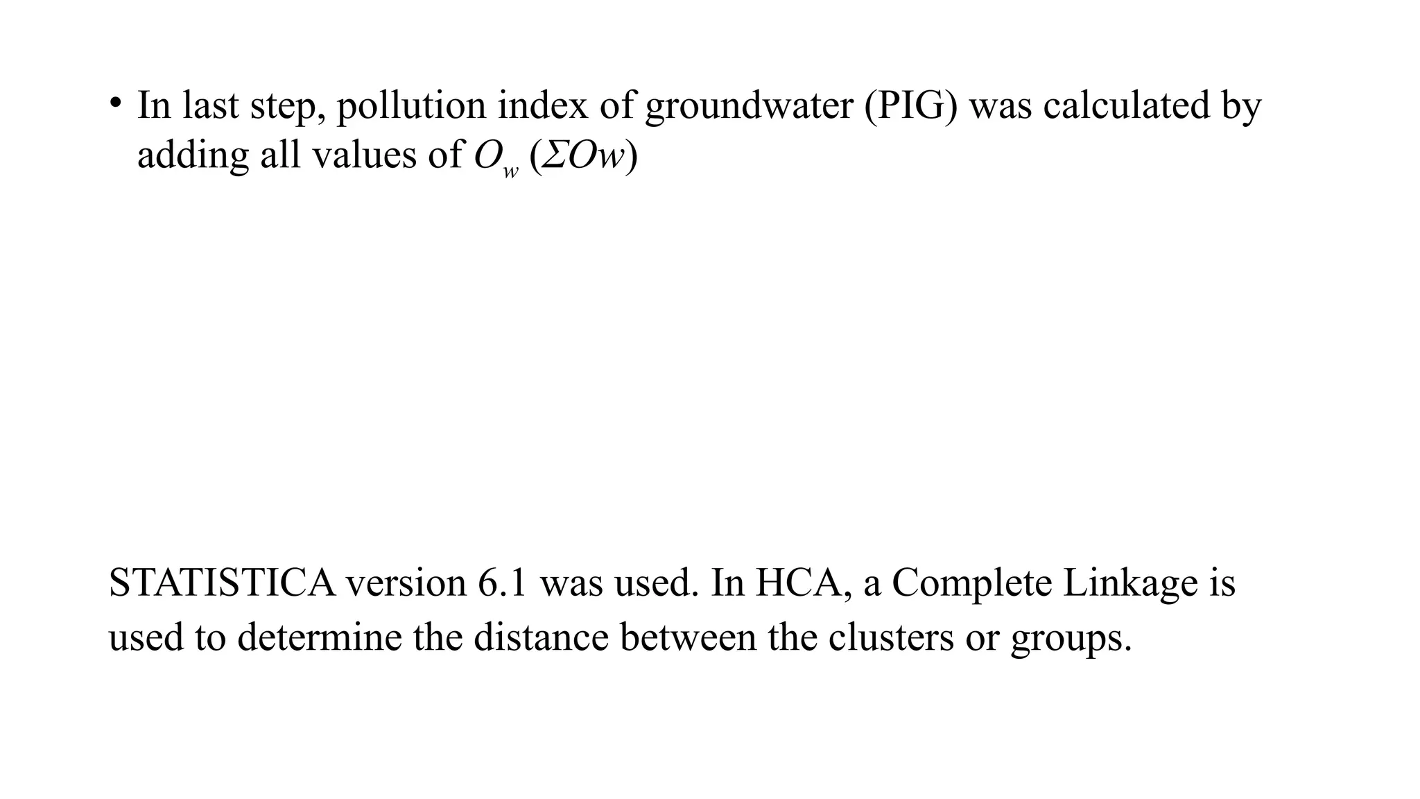 • In last step, pollution index of groundwater (PIG) was calculated by
adding all values of Ow (ΣOw)
STATISTICA version 6.1 was used. In HCA, a Complete Linkage is
used to determine the distance between the clusters or groups.
 