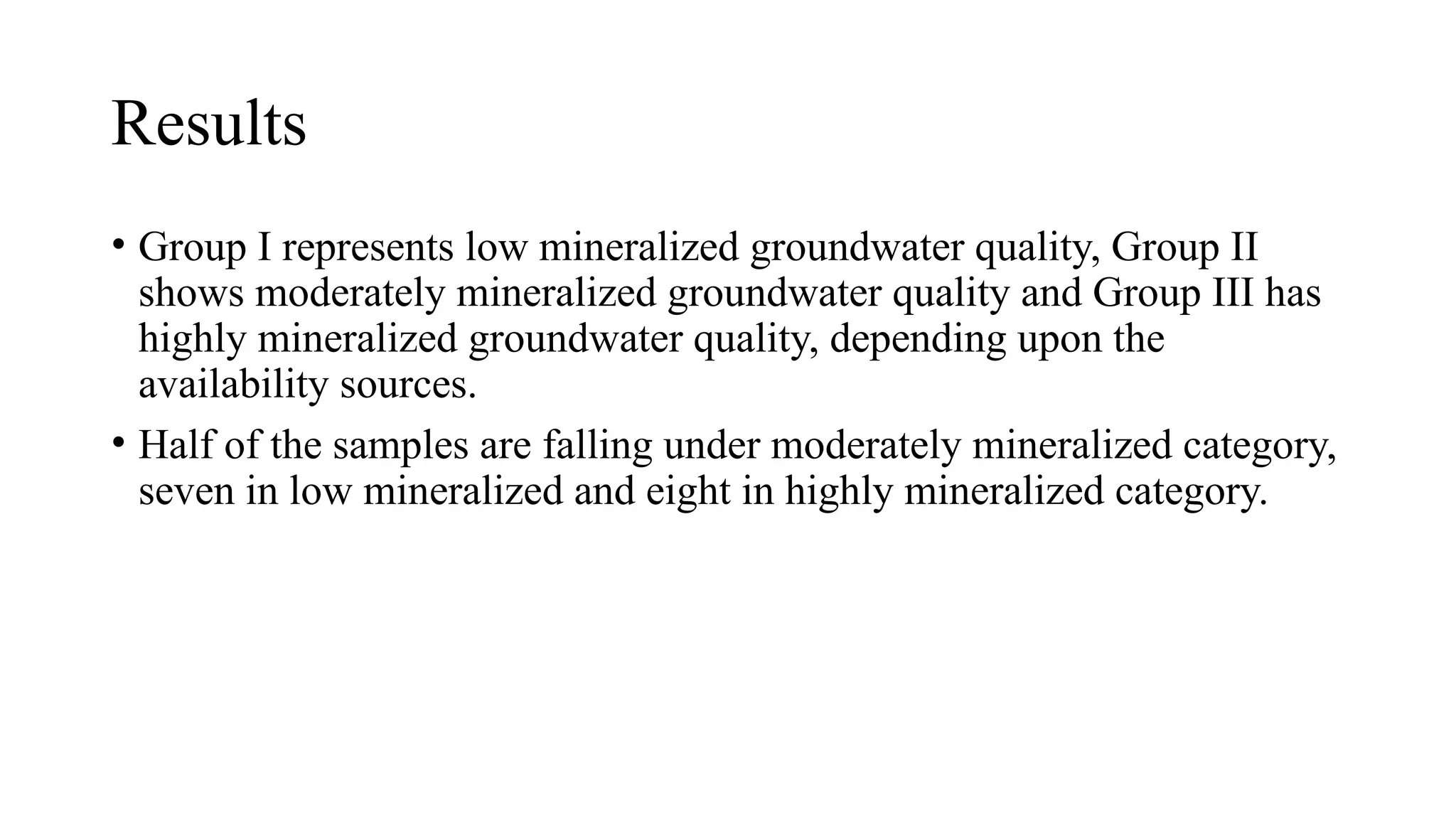 Results
• Group I represents low mineralized groundwater quality, Group II
shows moderately mineralized groundwater quality and Group III has
highly mineralized groundwater quality, depending upon the
availability sources.
• Half of the samples are falling under moderately mineralized category,
seven in low mineralized and eight in highly mineralized category.
 