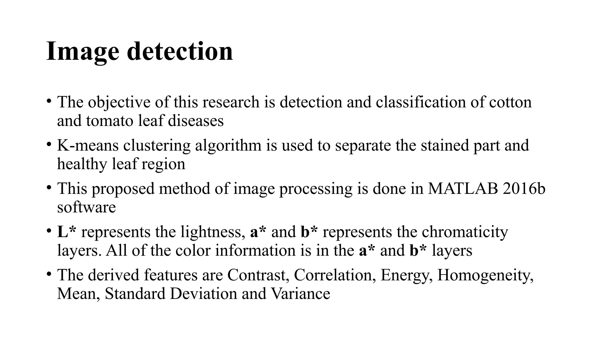 Image detection
• The objective of this research is detection and classification of cotton
and tomato leaf diseases
• K-means clustering algorithm is used to separate the stained part and
healthy leaf region
• This proposed method of image processing is done in MATLAB 2016b
software
• L* represents the lightness, a* and b* represents the chromaticity
layers. All of the color information is in the a* and b* layers
• The derived features are Contrast, Correlation, Energy, Homogeneity,
Mean, Standard Deviation and Variance
 