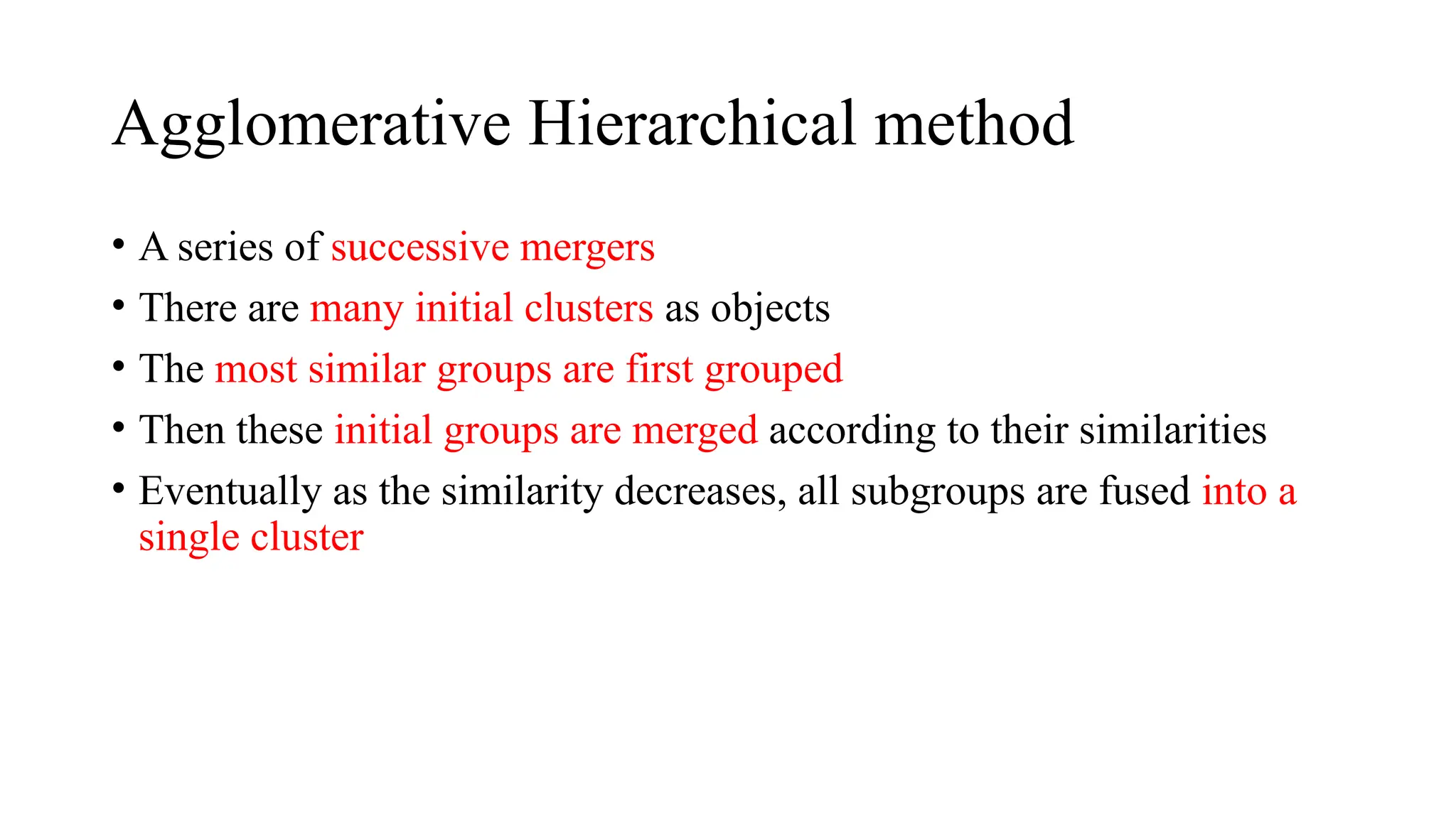 Agglomerative Hierarchical method
• A series of successive mergers
• There are many initial clusters as objects
• The most similar groups are first grouped
• Then these initial groups are merged according to their similarities
• Eventually as the similarity decreases, all subgroups are fused into a
single cluster
 