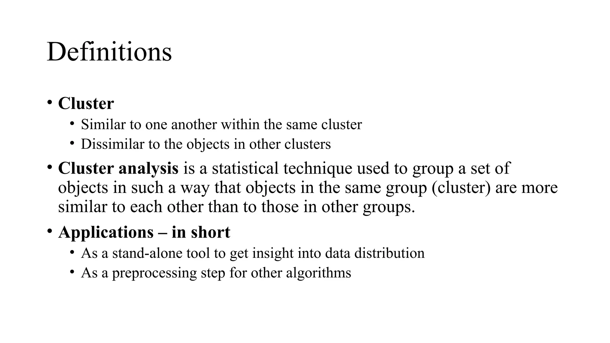 Definitions
• Cluster
• Similar to one another within the same cluster
• Dissimilar to the objects in other clusters
• Cluster analysis is a statistical technique used to group a set of
objects in such a way that objects in the same group (cluster) are more
similar to each other than to those in other groups.
• Applications – in short
• As a stand-alone tool to get insight into data distribution
• As a preprocessing step for other algorithms
 