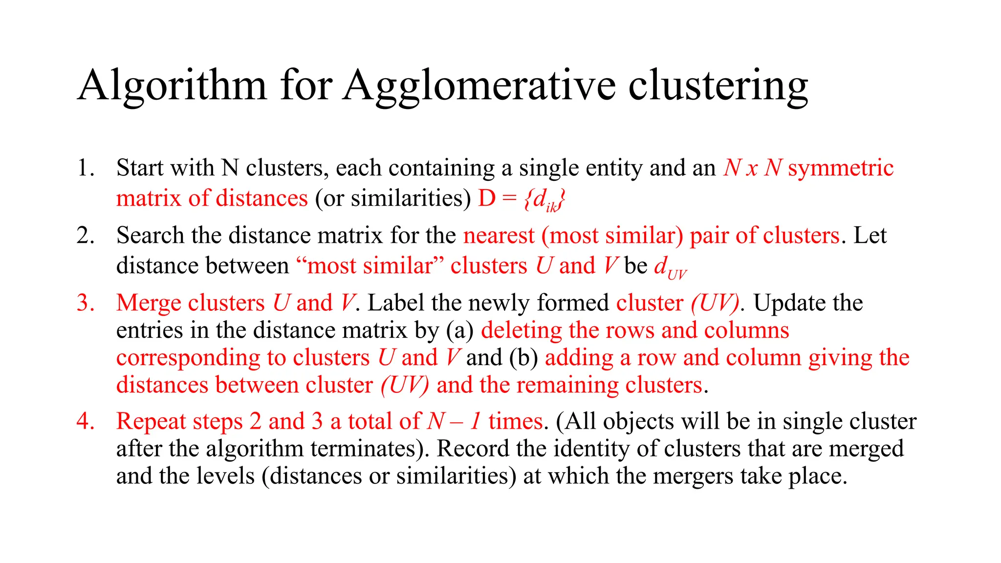 Algorithm for Agglomerative clustering
1. Start with N clusters, each containing a single entity and an N x N symmetric
matrix of distances (or similarities) D = {dik}
2. Search the distance matrix for the nearest (most similar) pair of clusters. Let
distance between “most similar” clusters U and V be dUV
3. Merge clusters U and V. Label the newly formed cluster (UV). Update the
entries in the distance matrix by (a) deleting the rows and columns
corresponding to clusters U and V and (b) adding a row and column giving the
distances between cluster (UV) and the remaining clusters.
4. Repeat steps 2 and 3 a total of N – 1 times. (All objects will be in single cluster
after the algorithm terminates). Record the identity of clusters that are merged
and the levels (distances or similarities) at which the mergers take place.
 