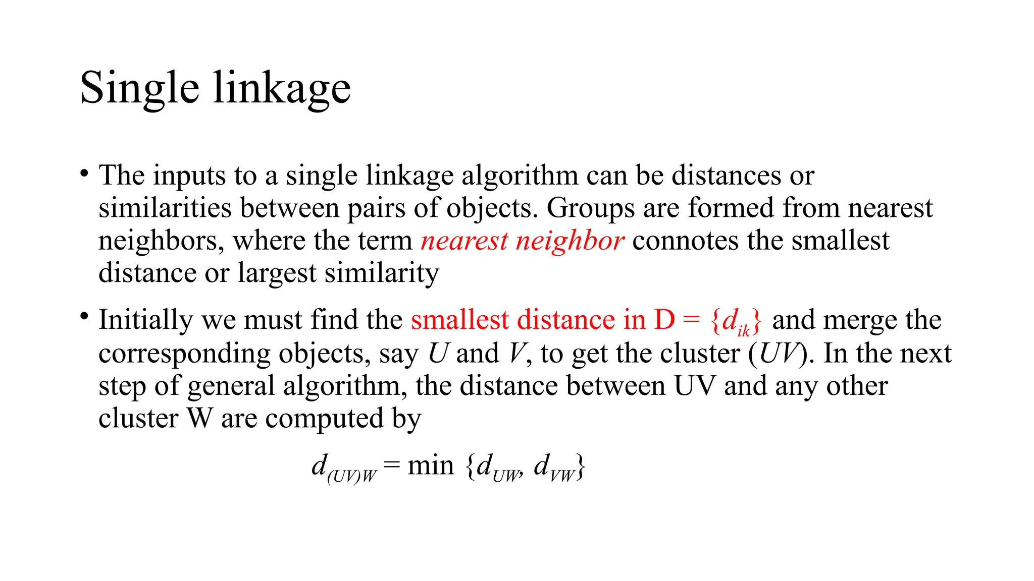 Single linkage
• The inputs to a single linkage algorithm can be distances or
similarities between pairs of objects. Groups are formed from nearest
neighbors, where the term nearest neighbor connotes the smallest
distance or largest similarity
• Initially we must find the smallest distance in D = {dik} and merge the
corresponding objects, say U and V, to get the cluster (UV). In the next
step of general algorithm, the distance between UV and any other
cluster W are computed by
d(UV)W = min {dUW, dVW}
 