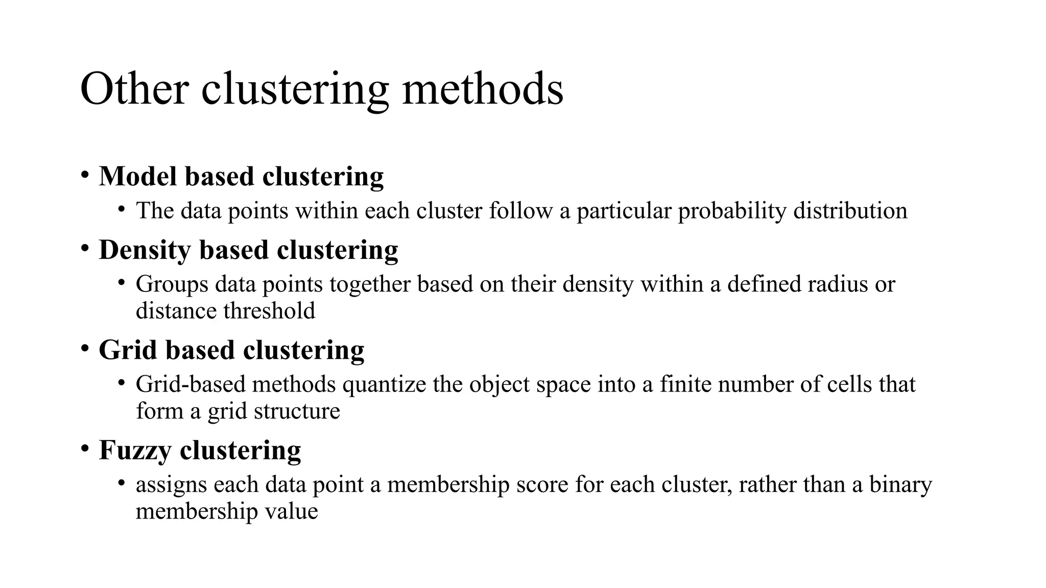 Other clustering methods
• Model based clustering
• The data points within each cluster follow a particular probability distribution
• Density based clustering
• Groups data points together based on their density within a defined radius or
distance threshold
• Grid based clustering
• Grid-based methods quantize the object space into a finite number of cells that
form a grid structure
• Fuzzy clustering
• assigns each data point a membership score for each cluster, rather than a binary
membership value
 