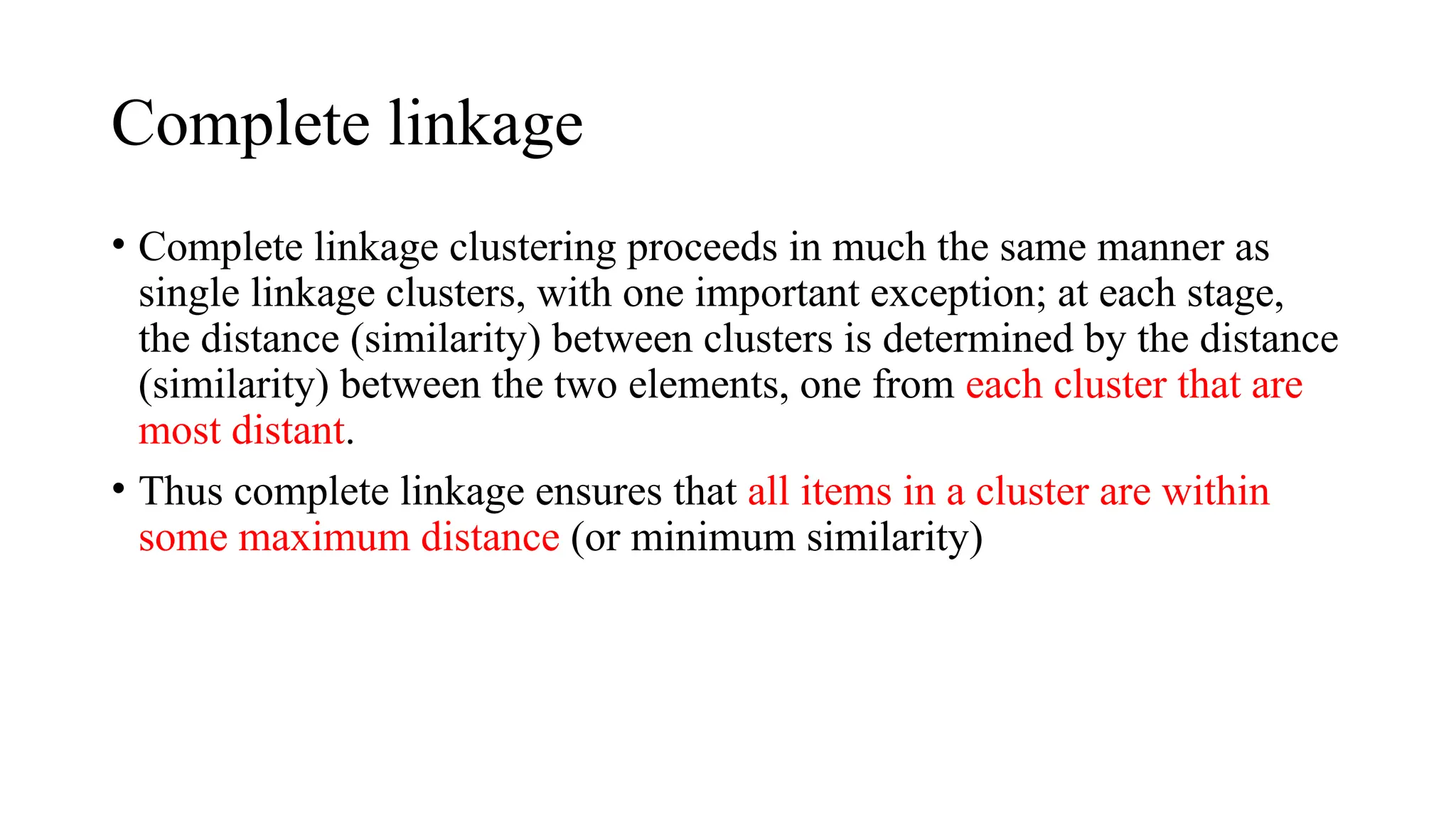 Complete linkage
• Complete linkage clustering proceeds in much the same manner as
single linkage clusters, with one important exception; at each stage,
the distance (similarity) between clusters is determined by the distance
(similarity) between the two elements, one from each cluster that are
most distant.
• Thus complete linkage ensures that all items in a cluster are within
some maximum distance (or minimum similarity)
 
