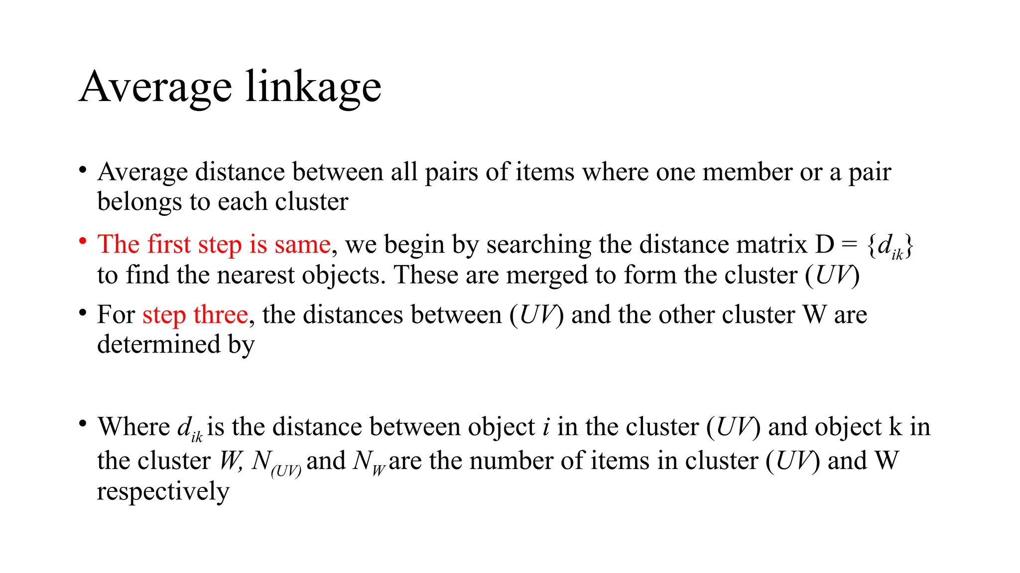 Average linkage
• Average distance between all pairs of items where one member or a pair
belongs to each cluster
• The first step is same, we begin by searching the distance matrix D = {dik}
to find the nearest objects. These are merged to form the cluster (UV)
• For step three, the distances between (UV) and the other cluster W are
determined by
• Where dik is the distance between object i in the cluster (UV) and object k in
the cluster W, N(UV) and NW are the number of items in cluster (UV) and W
respectively
 